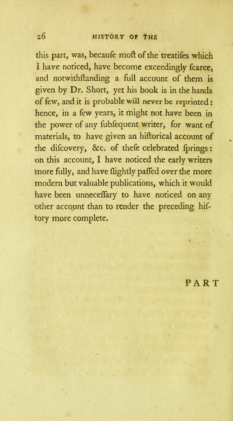this part, was, becaufe moft of the treatifes which 1 have noticed, have become exceedingly fcarce, and notwithftanding a full account of them is given by Dr. Short, yet his book is in the hands of few, and it is probable will never be reprinted: hence, in a few years, it might not have been in the power of any fubfequent writer, for want of materials, to have given an hiftorical account of the difcovery, &c. of thefe celebrated iprings: on this account, I have noticed the early writers more fully, and have (lightly paflfed over the more modern but valuable publications, which it would have been unneceffary to have noticed on any other account than to render the preceding hif- tory more complete. ) PART