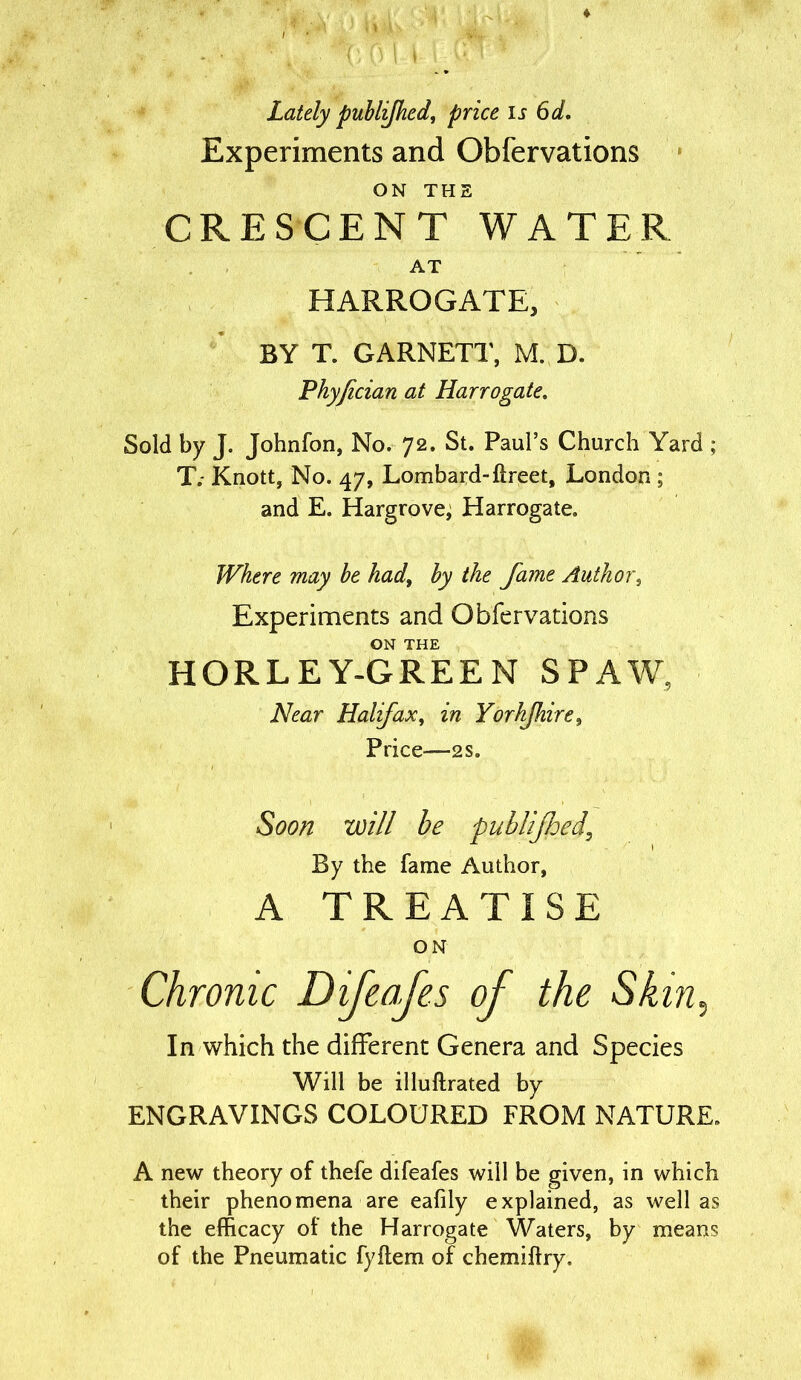 Lately publifhed, price is 6d. Experiments and Obfervations ON THE CRESCENT WATER AT HARROGATE, BY T. GARNETT, M. D. Phyfecian at Harrogate. Sold by J. Johnfon, No. 72. St. Paul’s Church Yard ; T.- Knott, No. 47, Lombard-ftreet, London ; and E. Hargrove, Harrogate. Where may be hadt by the fame Author, Experiments and Obfervations ON THE HORLEY-GREEN SPAW, Near Halifax, in Yorhfhire, Price—2 s. Soon will be publijhed\ By the fame Author, A TREATISE ON Chronic Difeafs of the Skin, In which the different Genera and Species Will be illuftrated by ENGRAVINGS COLOURED FROM NATURE. A new theory of thefe difeafes will be given, in which their phenomena are eafily explained, as well as the efficacy of the Harrogate Waters, by means of the Pneumatic fyftem of chemiftry.