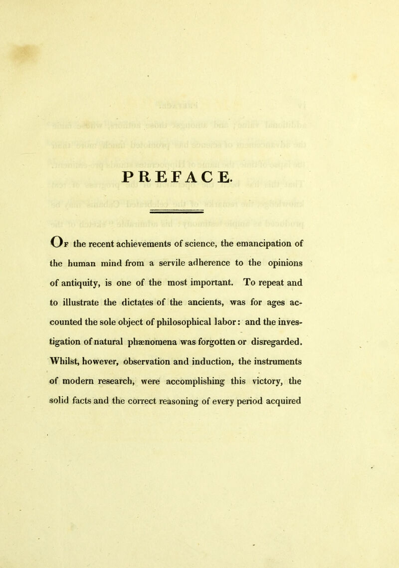 PREFACE. Op the recent achievements of science, the emancipation of the human mind from a servile adherence to the opinions of antiquity, is one of the most important. To repeat and to illustrate the dictates of the ancients, was for ages ac- counted the sole object of philosophical labor: and the inves- tigation of natural phenomena was forgotten or disregarded. Whilst, however, observation and induction, the instruments of modern research, were accomplishing this victory, the solid facts and the correct reasoning of every period acquired