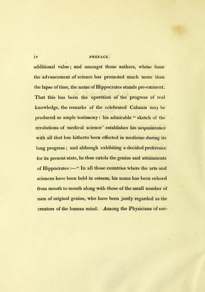 additional value; and amongst those authors, whose fame the advancement of science has promoted much more than the lapse of time, the name of Hippocrates stands pre-eminent. That this has been the operation of the progress of real knowledge, the remarks of the celebrated Cabanis may be produced as ample testimony: his admirable “ sketch of the revolutions of medical science” establishes his acquaintance with all that has hitherto been effected in medicine during its long progress ; and although exhibiting a decided preference for its present state, he thus extols the genius and attainments of Hippocrates:—“ In all those countries where the arts and sciences have been held in esteem, his name has been echoed from mouth to mouth along with those of the small number of men of original genius, who have been justly regarded as the creators of the human mind. Among the Physicians of sue-