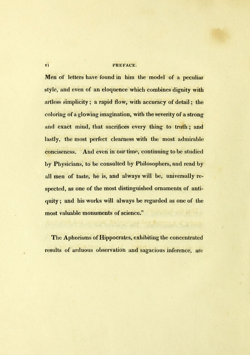 Men of letters have found in him the model of a peculiar style, and even of an eloquence which combines dignity with artless simplicity; a rapid flow, with accuracy of detail; the coloring of a glowing imagination, with the severity of a strong and exact mind, that sacrifices every thing to truth ; and lastly, the most perfect clearness with the most admirable conciseness. And even in our time, continuing to be studied by Physicians, to be consulted by Philosophers, and read by all men of taste, he is, and always will be, universally re- spected, as one of the most distinguished ornaments of anti- quity ; and his works will always be regarded as one of the most valuable monuments of science.” The Aphorisms of Hippocrates, exhibiting the concentrated results of arduous observation and sagacious inference, are