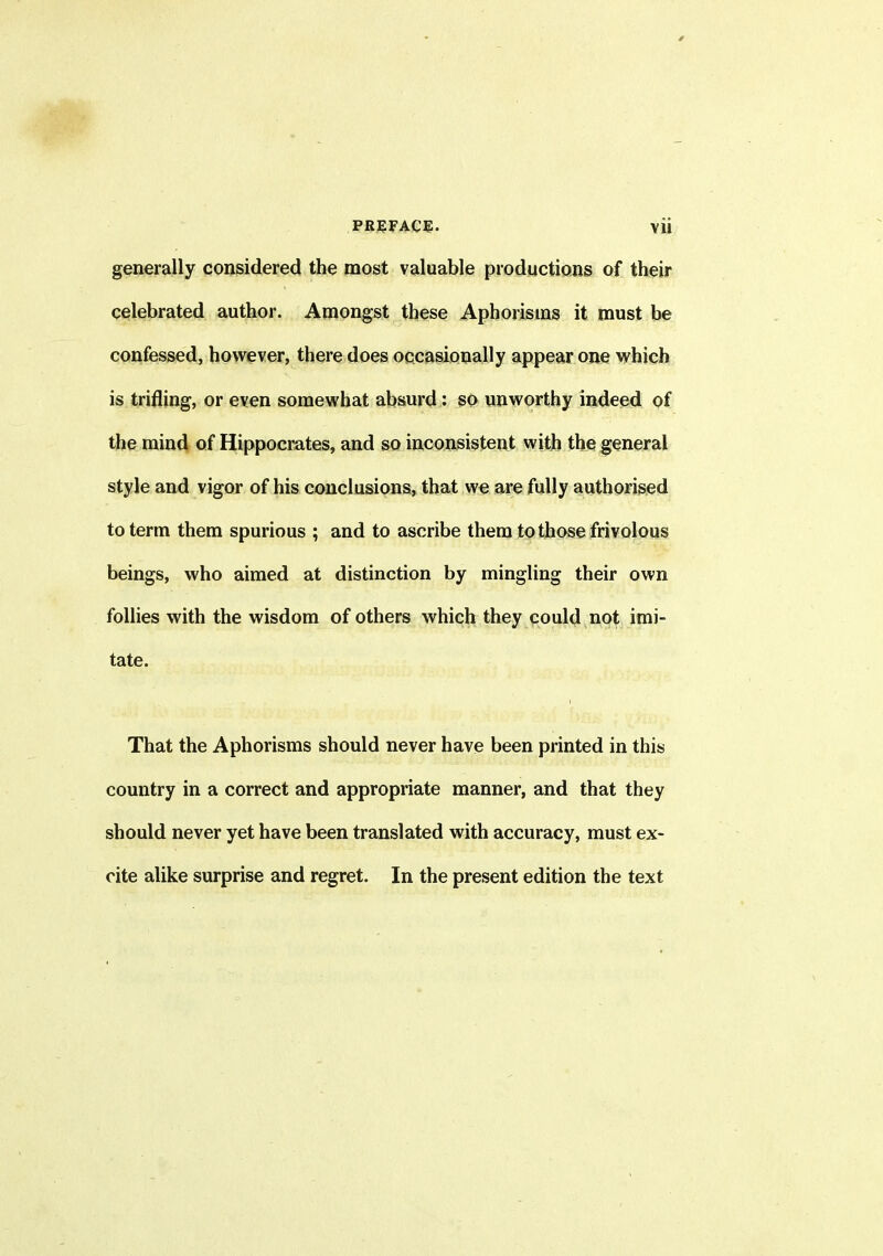 generally considered the most valuable productions of their celebrated author. Amongst these Aphorisms it must be confessed, however, there does occasionally appear one which is trifling, or even somewhat absurd: so unworthy indeed of the mind of Hippocrates, and so inconsistent with the general style and vigor of his conclusions, that we are fully authorised to term them spurious ; and to ascribe them to those frivolous beings, who aimed at distinction by mingling their own follies with the wisdom of others which they could not imi- tate. That the Aphorisms should never have been printed in this country in a correct and appropriate manner, and that they should never yet have been translated with accuracy, must ex- cite alike surprise and regret. In the present edition the text