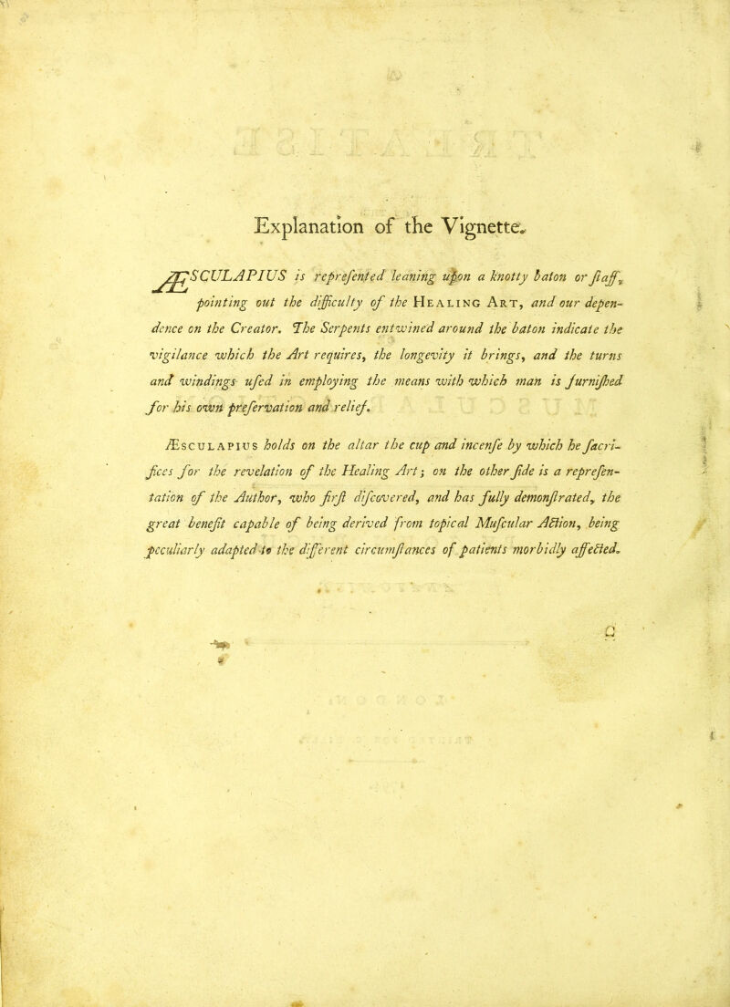 Explanation of the Vignette. rfSCULAPIUS is ref referred leaning upon a knotty baton or faff, pointing out the difficulty of the Healing Art, and our depen- dence on the Creator. The Serpents entwined around the baton indicate the ’vigilance which the Art requires, the longevity it brings, and the turns and windings- ufed in employing the means with which man is jurnijhed for his own prefervation and relief. Aesculapius holds on the altar the cup and incenfe by which he facri- fees for the revelation of the Healing Art; on the other fde is a reprefen- i tation of the Author, who frf dfcovered, and has fully demonfratedy the great beneft capable of being derived from topical Mufcular Adlion, being peculiarly adapted to the different circumfances of patients morbidly ajfetted.