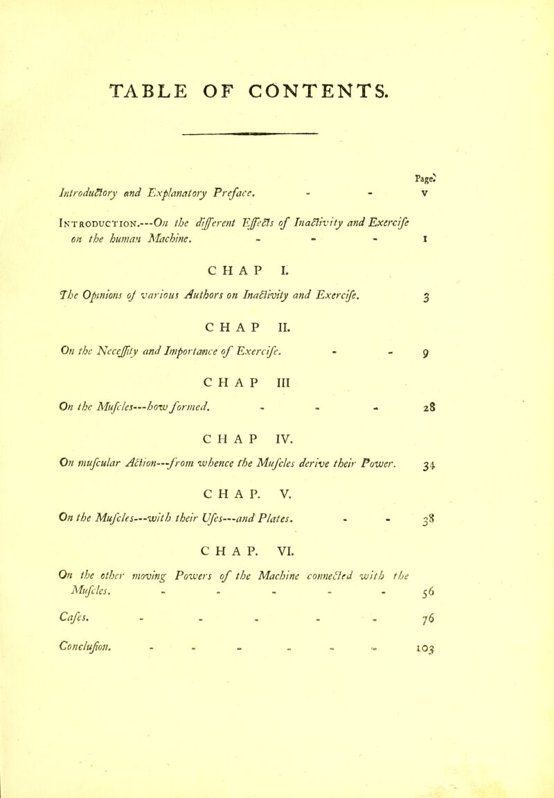 TABLE OF CONTENTS. Introductory and Explanatory Preface. Introduction.---O^ the different Effects of Inactivity and Exercife on the human Machine, - CHAP I. The Opinions oj various Authors on Inactivity and Exercife. CHAP II. On the NeceJJity and Importance of Exercife. CHAP III On the Mufcles—how formed. - CHAP IV. On mufcular Action—from whence floe Mufcles derive their Power. CHAP. V. On the Mufcles—-with their Ufes—and Plates. CHAP. VI. On the other moving Powers of the Machine connected with the Mufcles. - Cafes. ~ - Conclufon. - „