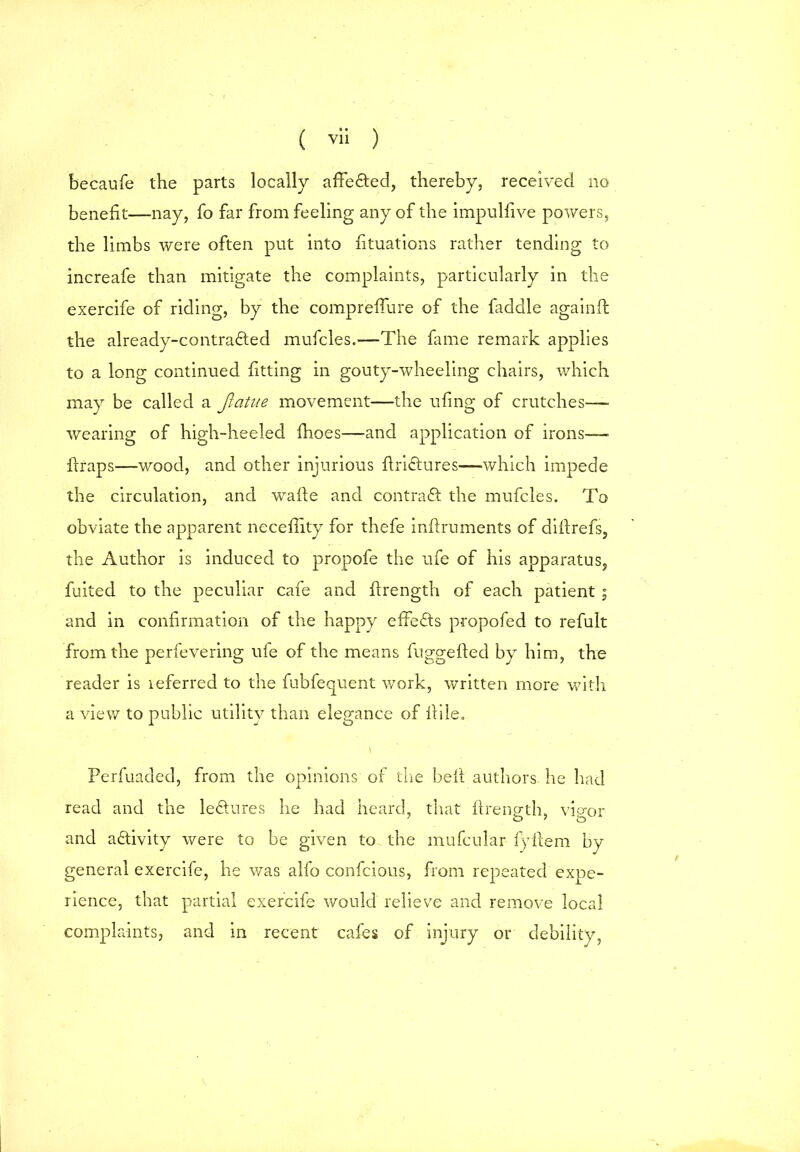 becaufe the parts locally affefted, thereby, received no benefit—nay, fo far from feeling any of the impulfive powers, the limbs were often put into fituations rather tending to increafe than mitigate the complaints, particularly in the exercife of riding, by the comprefiure of the faddle again!! the already-contradted mufcles.—The fame remark applies to a long continued fitting in gouty-wheeling chairs, which may be called a Jiatue movement—the ufing of crutches— wearing of high-heeled fhoes—and application of irons— ilraps—wood, and other injurious firiftures—which impede the circulation, and wafte and contract the mufcles. To obviate the apparent necefiity for thefe inftruments of difirefs, the Author is induced to propofe the ufe of his apparatus, fuited to the peculiar cafe and firength of each patient ; and in confirmation of the happy effefts propofed to refult from the perfevering ufe of the means fuggefted by him, the reader is referred to the fubfequent work, written more with a view to public utility than elegance of fiile. Perfuaded, from the opinions of tire be ft authors he bad read and the lectures he had heard, that firength, vigor and a&ivity were to be given to the mufcular f)Tfiera by general exercife, lie was alfo confcious, from repeated expe- rience, that partial exercife would relieve and remove local complaints, and in recent cafes of injury or debility,