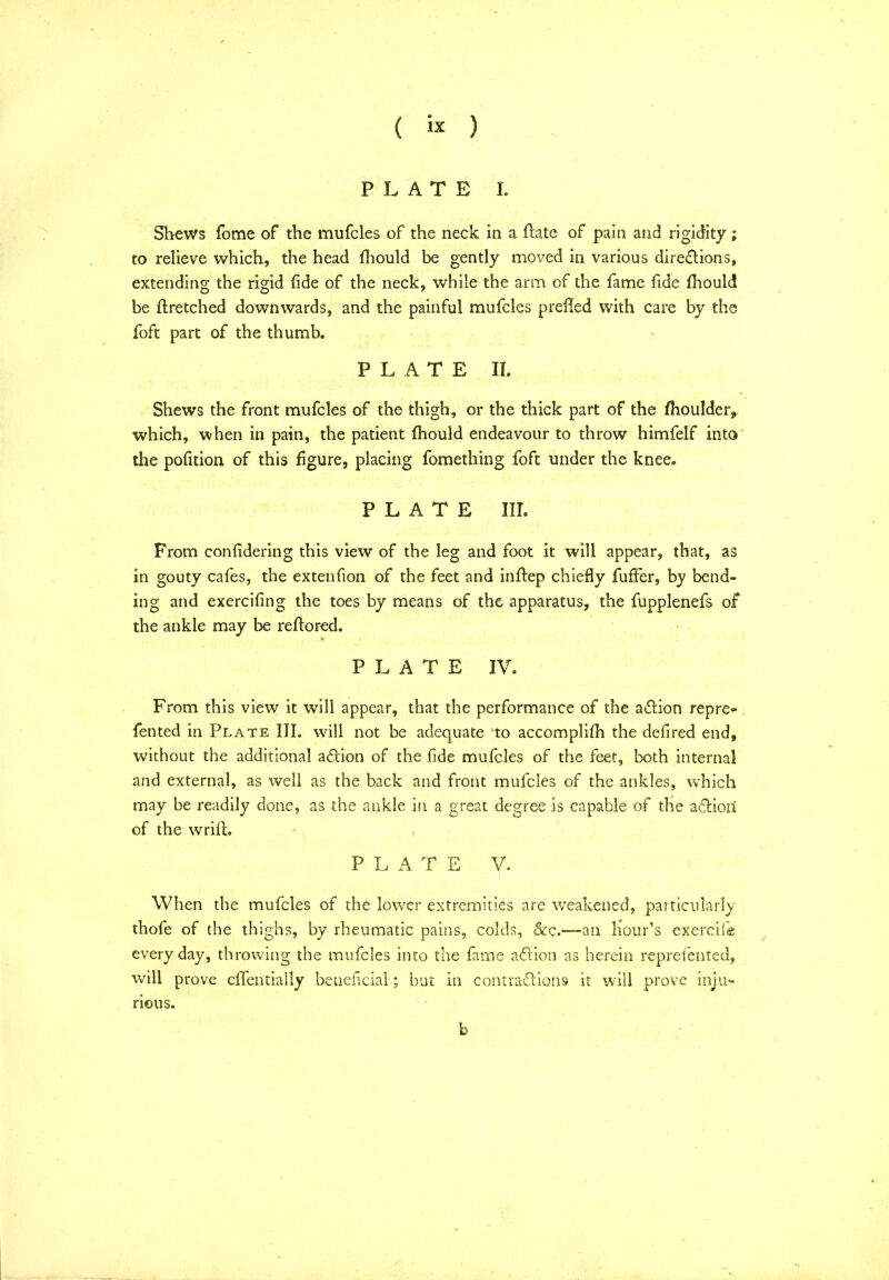 PLATE I. Shews fome of the mufcles of the neck in a ftate of pain and rigidity; to relieve which, the head fhould be gently moved in various direflions, extending the rigid fide of the neck, while the arm of the fame fide fhould be ftretched downwards, and the painful mufcles prefled with care by the foft part of the thumb. PLATE II. Shews the front mufcles of the thigh, or the thick part of the fhoulder, which, when in pain, the patient fhould endeavour to throw himfelf into the pofition of this figure, placing fomething foft under the knee. PLATE III. From confidering this view of the leg and foot it will appear, that, as in gouty cafes, the extenfion of the feet and inflep chiefly fuffer, hy bend- ing and exercifing the toes by means of the apparatus, the fupplenefs of the ankle may be reftored. PLATE IV. From this view it will appear, that the performance of the aflion repre- fented in Plate III. will not be adequate to accomplifh the defired end, without the additional aflion of the fide mufcles of the feet, both internal and external, as well as the back and front mufcles of the ankles, which may be readily done, as the ankle in a great degree is capable of the adlioii of the wrift. > PLATE V. When the mufcles of the lower extremities are weakened, particularly thofe of the thighs, by rheumatic pains, colds, See.—an hour’s exercile every day, throwing the mufcles into the fame a61 ion as herein reprefented, will prove effentially beueficial; but in contra&ions it will prove inju- rious. b