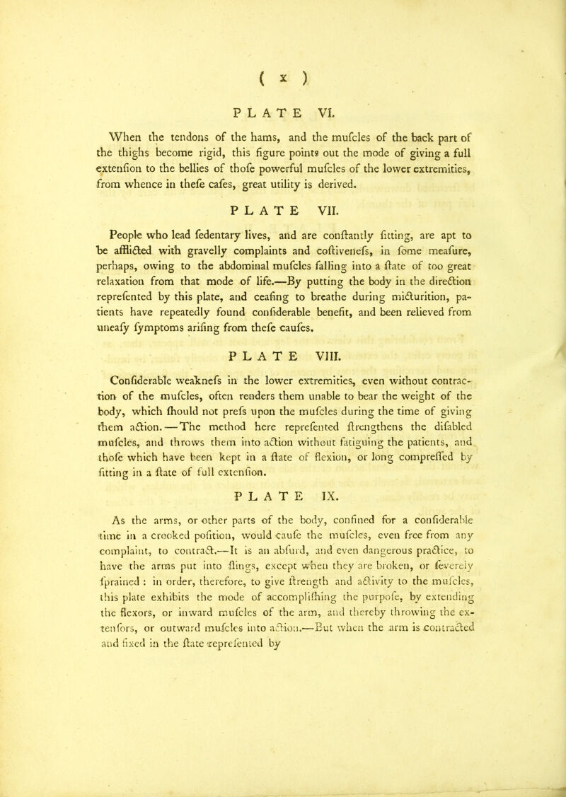 PLATE VI. When the tendons of the hams, and the mufcles of the back part of the thighs become rigid, this figure points out the mode of giving a full extenfion to the bellies of thofe powerful mufcles of the lower extremities, from whence in thefe cafes, great utility is derived* PLATE VII. People who lead fedentary lives, and are conhantly fitting, are apt to be afflicted with gravelly complaints and cohivenefs, in fome meafure, perhaps, owing to the abdominal mufcles falling into a hate of too great relaxation from that mode of life.—By putting the body in the direction reprefented by this plate, and ceafing to breathe during midlurition, pa- tients have repeatedly found confiderable benefit, and been relieved from uneafy fymptoms arifing from thefe caufes. PLATE VIII. Confiderable weaknefs in the lower extremities, even without contrac- tion of the mufcles, often renders them unable to bear the weight of the body, which fhould not prefs upon the mufcles during the time of giving them adlion.—The method here reprefented {Lengthens the difabled mufcles, and throws them into action without fatiguing the patients, and thofe which have been kept in a hate of flexion, or long comprehed by fitting in a hate of full extenfion. PLATE IX. As the arms, or other parts of the body, confined for a confiderable time in a crooked pofition, would caule the mufcles, even free from any complaint, to contradh—It is an abfurd, and even dangerous pradtice, to have the arms put into .flings, except when they are broken, or feverely fprained : in order, therefore, to give (Length and adlivity to the mufcles, this plate exhibits the mode of accomplishing the purpofe, by extending the flexors, or inward mufcles of the arm, and thereby throwing the ex- tenfors, or outward mufcles into adfion.—But when the arm is rontraded and fixed in the hate 'reprefented by