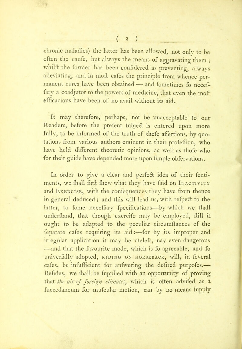 chronic maladies) the latter has been allowed, not only to be often the caufe, but always the means of aggravating them ; whilft the former has been confidered as preventing, always alleviating, and in moft cafes the principle from whence per- manent cures have been obtained — and fometimes fo necef- fary a coadjutor to the powers of medicine, that even the moil efficacious have been of no avail without its aid. It may therefore, perhaps, not be unacceptable to our Readers, before the prefent fubjeft is entered upon more fully, to be informed of the truth of thefe affertions, by quo- tations from various authors eminent in their profeffion, who have held different theoretic opinions, as well as thole who for their guide have depended more upon fimple obfervations. In order to give a clear and perfect idea of their fenti- ments, we fhall firh drew what they have laid on Inactivity and Exercise, with the confequences they have from thence in general deduced; and this will lead us, with refpedt to the latter, to fome neceffary fpecifications—by which we dial! underhand, that though exercife may be employed, hill it ought to be adapted to the peculiar circumhances of the feparate cafes requiring its aid:—for by its improper and irregular application it may be ufelefs, nay even dangerous ■—and that the favourite mode, which is fo agreeable, and fo univerfally adopted, riding on horseback, will, in feveral cafes, be inefficient for anfwering the dedred purpofes.— Befides, we drall be fupplied with an opportunity of proving that the air of foreign climates, which is often advifed as a iuccedaneum for mufcular motion, can by no means fupply