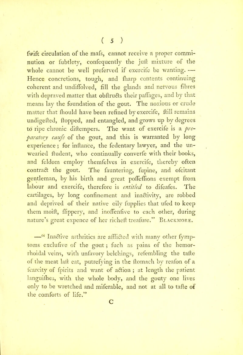 fwlft circulation of the mafs, cannot receive a proper commi- nution or fubtlety, confequently the juft mixture of the whole cannot be well preferved if exercife be wanting. — Hence concretions, tough, and fharp contents continuing coherent and undiffolved, fill the glands and nervous fibres with depraved matter that obftru&s their pafiages, and by that means lay the foundation of the gout. The noxious or crude matter that Ihould have been refined by exercife. Hill remains undigefted, flopped, and entangled, and grows up by degrees to ripe chronic diftempers. The want of exercife is a pre- paratory caufe of the gout, and this is warranted by long experience ; for inftance, the fedentary lawyer, and the un- wearied ftudent, who continually converfe with their books, and feldom employ themfelves in exercife, thereby often contract the gout. The fauntering, fupine, and ofcitant gentleman, by his birth and great poffleffions exempt from labour and exercife, therefore is entitled to difeafes. The cartilages, by long confinement and inactivity, are robbed and deprived of their native oily fupplies that ufed to keep them moift, flippery, and inoffenfive to each other, during nature’s great expence of her richeft treafure.” Blackmore. —u Inactive arthritics are afflicted with many other fymp- toms exclufive of the gout ; fuch as pains of the hemor- rhoidal veins, with unfavory belchings, refembling the tafte of the meat laft eat, putrefying in the ftomach by reafon of a fcarcity of fpirits and want of aCtion ; at length the patient languilhes, with the whole body, and the gouty one lives only to be wretched and miferable, and not at all to tafte of the comforts of life.” C