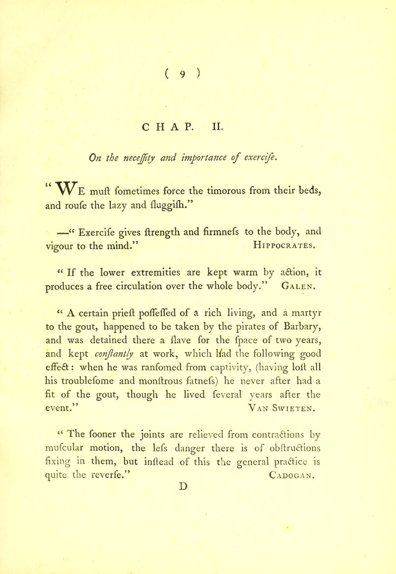 CHAP. II. On the necejfity and importance of exercife. “We muft fometimes force the timorous from their beds, and roufe the lazy and fluggifh.” —1u Exercife gives ftrength and firmnefs to the body, and vigour to the mind.” Hippocrates. “ If the lower extremities are kept warm by aCtion, it produces a free circulation over the whole body.” Galen. “ A certain priefi: polfefied of a rich living, and a martyr to the gout, happened to be taken by the pirates of Barbary, and was detained there a Have for the fpace of two years, and kept confantly at work, which had the following good effect: when he was ranfomed from captivity, (having loll all his troublefome and monrtrous fatnefs) he never after had a fit of the gout, though he lived feveral years after the event.” Van Swieten. “ The fooner the joints are relieved from contractions by mufcular motion, the lefs danger there is of obftruclions fixing in them, but infiead of this the general practice is quite the reverfe.” Cadogan.