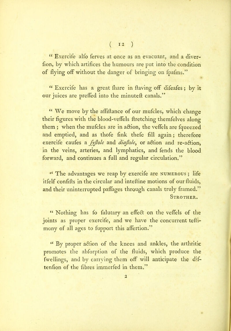 u Exercife alfo ferves at once as an evacuant, and a diver- fion, by which artifices the humours are put into the condition of flying off without the danger of bringing on fpafms.” u Exercife has a great fliare in having off difeafes ; by it our juices are prefled into the minutefl canals.’* “ We move by the afliflance of our mufcles, which change their figures with the blood-veflels flretching themfelves along them ; when the mufcles are in action, the veflels are fqueezed and emptied, and as thofe fink thefe fill again; therefore exercife caufes a fyjiole and diajlole, or action and re-a£tion, in the veins, arteries, and lymphatics, and fends the blood forward, and continues a full and regular circulation.” “ The advantages we reap by exercife are numerous ; life itfelf confifts in the circular and intefline motions of our fluids, and their uninterrupted paffages through canals truly framed.” Strother. “ Nothing has fo falutary an effect on the veflels of the joints as proper exercife, and we have the concurrent tefti- mony of all ages to fupport this aflertion.” u By proper action of the knees and ankles, the arthritic promotes the abforption of the fluids, which produce the fwellings, and by carrying them off will anticipate the diin- tention of the fibres immerfed in them,” 2