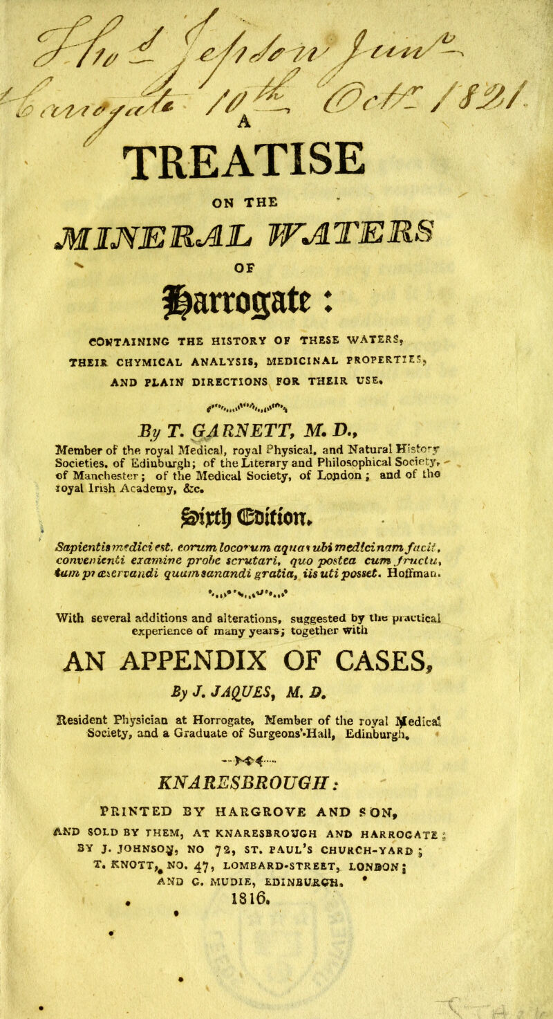 TREATISE ON THE mineral, waters v OF Harrogate: CONTAINING THE HISTORY OF THESE WATERS, THEIR CHYMICAL ANALYSIS, MEDICINAL PROPERTIES* AND PLAIN DIRECTIONS FOR THEIR USE, By T. GARNETT, M. D„ Member of the royal Medical, royal Physical, and Natural History Societies, of Edinburgh; of the Literary and Philosophical Societyr - of Manchester; of the Medical Society, of London ; and of tho royal Irish Academy, &c. Coition. Sapient is mfdici est, e.orum locorum aqua% ubi mtdldnrtm fac'd, eonverrienti examine probe scrutari, quo postea cumjructu, tarn p? cetervandi quurnsanandi gratia, iisuti posset. Hoffman. With several additions and alterations, suggested by the practical experience of many years; together with AN APPENDIX OF CASES, By J. JAQUES, M. D. Eesident Physician at Horrogate, Member of the royal Medical Society, and a Graduate of Surgeons’-Hall, Edinburgh. KNARESBROUGH : FEINTED BY HARGROVE AND SON, AND SOLD BY THEM, AT KNARESBROUGH AND HARROGATE BY J. JOHNSON, NO 72, ST. PAUL’S CHURCH-YARB ; X. KNOTTING. 47, LOMBARD-STREET, LONDON , AND G. MU DIE, EDINBURGH. * . 1816.