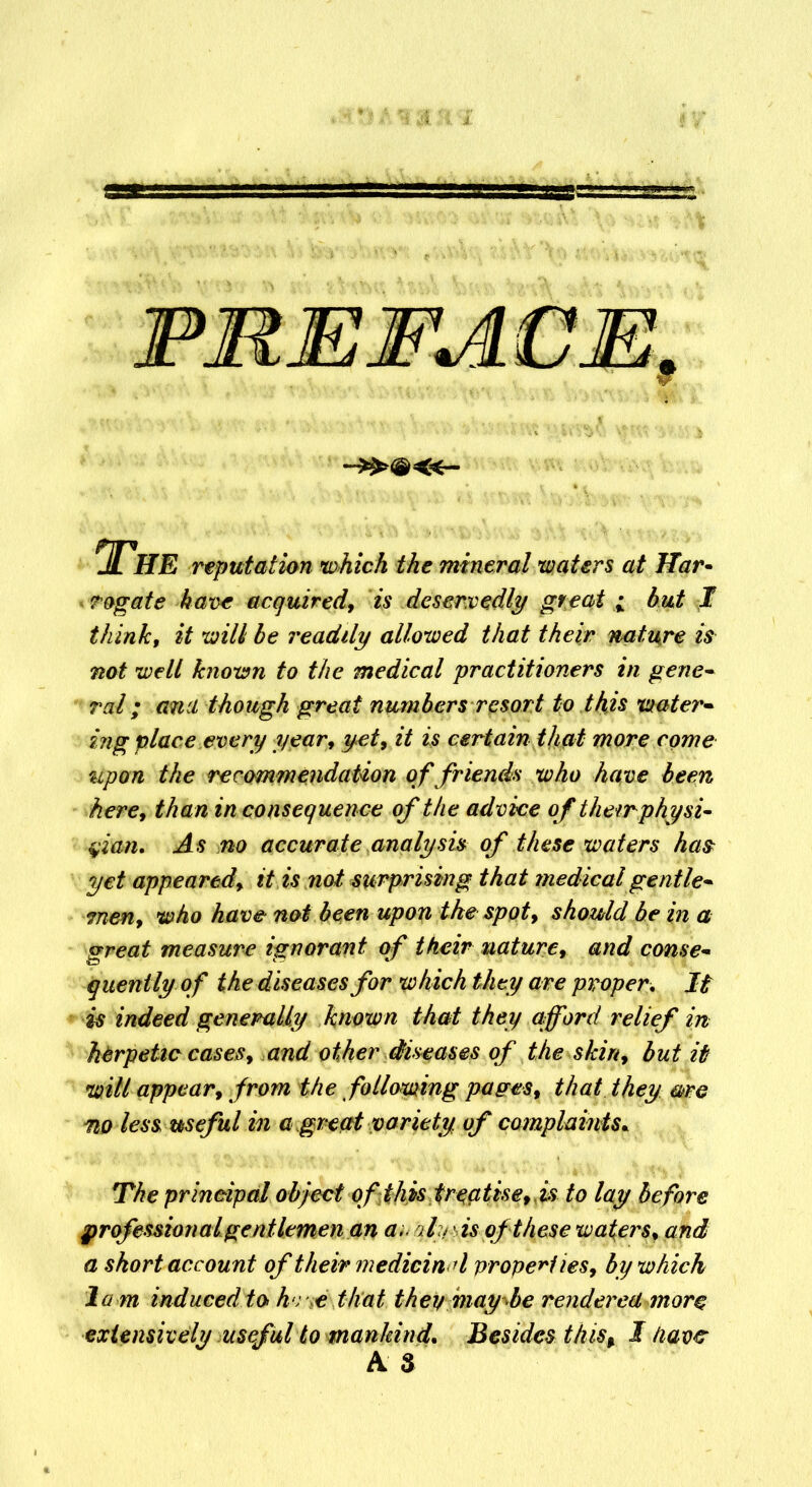 A IIE reputation which the mineral waters at Har~ cogate have acquired, is deservedly great i hut I think, it will he readily allowed that their nature is not well known to the medical practitioners in gene- ral; ana though great numbers resort to this water- ing place every year, yet, it is certain that more come upon the recommendation of friends who have been here, than in consequence of the advice of their physi- cian. As no accurate analysis of these waters has yet appeared, it is not surprising that medical gentle- men, who have not been upon the spot, should be in a great measure ignorant of their nature, and conse- quently of the diseases for which they are proper. It is indeed generally known that they afford relief in herpetic cases, and other diseases of the skin, but it will appear, from the following pages, that they arc no less useful in a great variety of complaints. The principal object of this: fr^ptise,, is to lay before professional gentlemen an anqly is of these waters* and a short account of their medieind properties, by which la m induced to h r e that then may be rendered more extensively useful to mankind. Besides this% I Have A 3