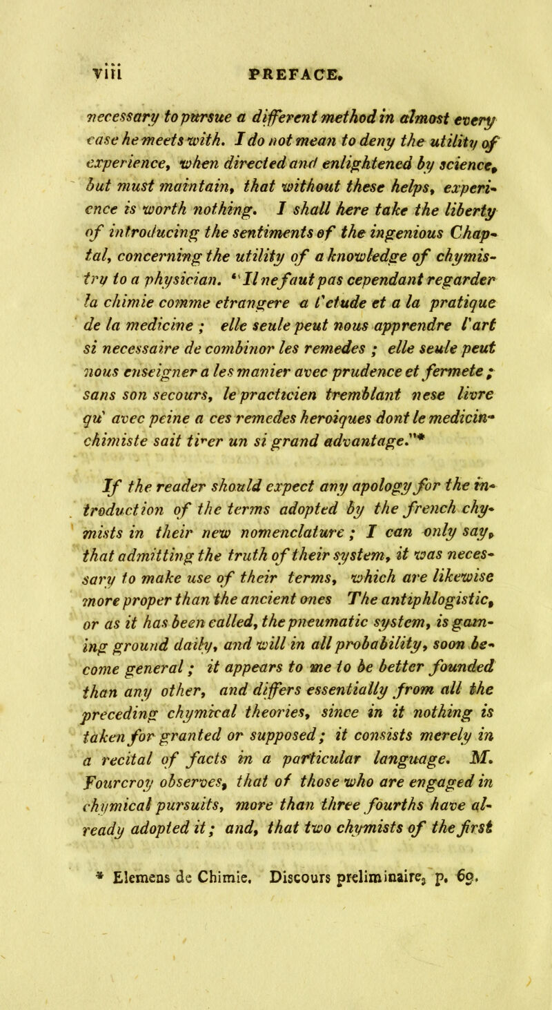 necessary to pursue a different method in almost every case he meets with, I do not mean to deny the utility of experience, when directed and enlightened by science, but must maintain, that without these helpsf expert- ence is worth nothing, I shall here take the liberty of introducing the sentiments of the ingenious Chap- taly concerning the utility of a knowledge of chymis- try to a physician, ‘ II nefautpas cependant regarder la chimie comme etrangere a Cetude et a la pratique de la medicine ; elle seule pent nous apprendre fart si necessaire de combiner les remedes ; elle seule peut nous enseigner a les manier avec prudence et fermete ; sans son secours, lepracticien tremblant nese livre qu avec peine a ces remedes heroiques dont le medicin- chimiste sait tker un si grand advantage If the reader should expect any apology for the in- troduction of the terms adopted by the french chy* mists in their new nomenclature ; I can only sayp that admitting the truth of their system, it was neces- sary to make use of their terms, which are likewise more proper than the ancient ones The antiphlogistict or as it has been called, the pneumatic system, is gam- ing ground daily, and will in all probability, soon be- come general; it appears to me to be better founded than any other, and differs essentially from all the preceding chymical theories, since in it nothing is taken for granted or supposed; it consists merely in a recital of facts in a particular language, M, Tour crop observes, that of those who are engaged in chymical pursuits, more than three fourths have al- ready adopted it; and, that two chymists of the frst Elemens de Chimie. Discours preliminaire3 p, 69,