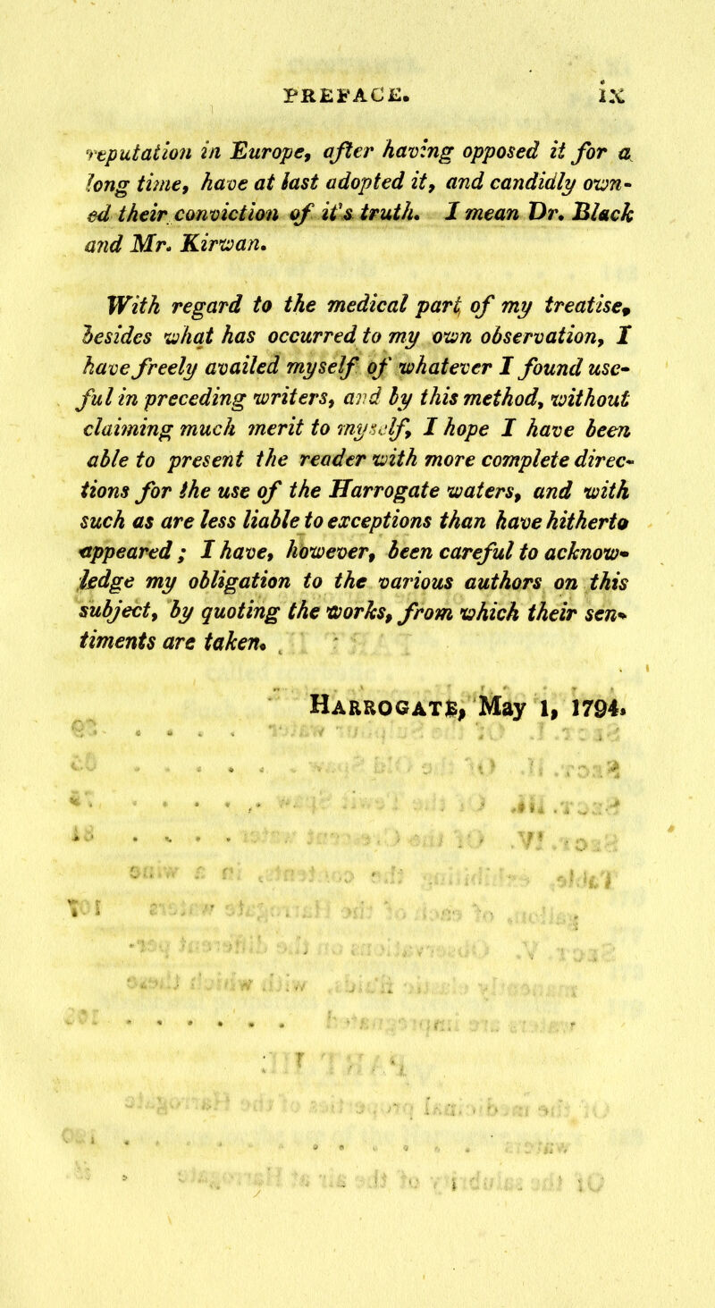 reputation in Europe, after having opposed it for a long time9 have at last adopted it, and candidly own- ed their conviction of if s truth. 1 mean Dr. Black arid Mr- Kirwan. With regard to the medical part, of my treatise, besides what has occurred to my own observation, I have freely availed myself of whatever I found use- ful in preceding writers, and by this method, without claiming much merit to myself, I hope I have been able to present the reader with more complete direc- tions for the use of the Harrogate waters, and with such as are less liable to exceptions than have hitherto appeared ; I have, however, been careful to acknow- ledge my obligation to the various authors on this subject, by quoting the works, from which their sen* timents are taken.