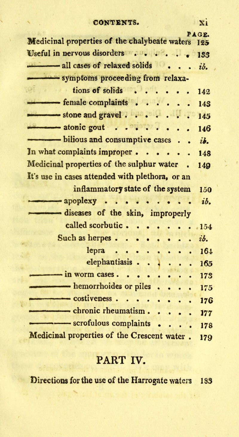 PAGE. Medicinal properties of the chalybeate waters 125 Useful in nervous disorders . ... . t 153 • all cases of relaxed solids • . . * symptoms proceeding from relaxa- tions of solids . 142 »■ ■— female complaints 14$ a— —~ stone and gravel atonic gout 146 bilious and consumptive cases . . il. In what complaints improper 148 Medicinal properties of the sulphur water . 149 It’s use in cases attended with plethora, or an inflammatory state of the system 150 - apoplexy ... * a£. -» ■■ ■-1 ■ diseases of the skin, improperly called scorbutic 154 Such as herpes . . ib. lepra 164 elephantiasis 4 ... 165 —- in worm cases . . 175 1 1 ■ — hemorrhoides or piles .... 175 —~ costiveness .170 - — chronic rheumatism ..... 177 - scrofulous complaints .... 173 Medicinal properties of the Crescent water . 179 PART IV. Directions for the use of the Harrogate waters 183