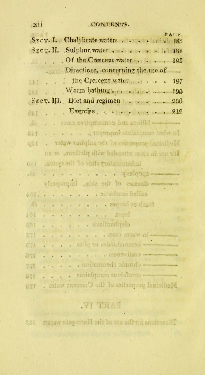 Xll .CONTENTS* 1* AGE. Sect. I. Chalybeate waters ... . . . Sect. II. Sulpnurwater ....... 1S8 Of the Crescent water .... 19S Directions, concerning the use of the Crescent water . • . * . 197 Warm bathing. . . . . . . 190 Sect. iji. Diet aqd regimen 208 Cxercise ........ 2LS I