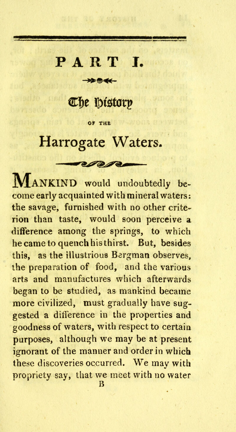 PART I Cf)e iMstarp OF THE Harrogate Waters. IVIaNKIND would undoubtedly be- come early acquainted with mineral waters: the savage, furnished with no other crite- rion than taste, would soon perceive a difference among the springs, to which he came to quench his thirst. But, besides this, as the illustrious Bergman observes, the preparation of food, and the various arts and manufactures which afterwards began to be studied, as mankind became more civilized, must gradually have sug- gested a difference in the properties and goodness of waters, with respect to certain purposes, although we may be at present ignorant of the manner and order in which these discoveries occurred. We may with propriety say, that we meet with no water