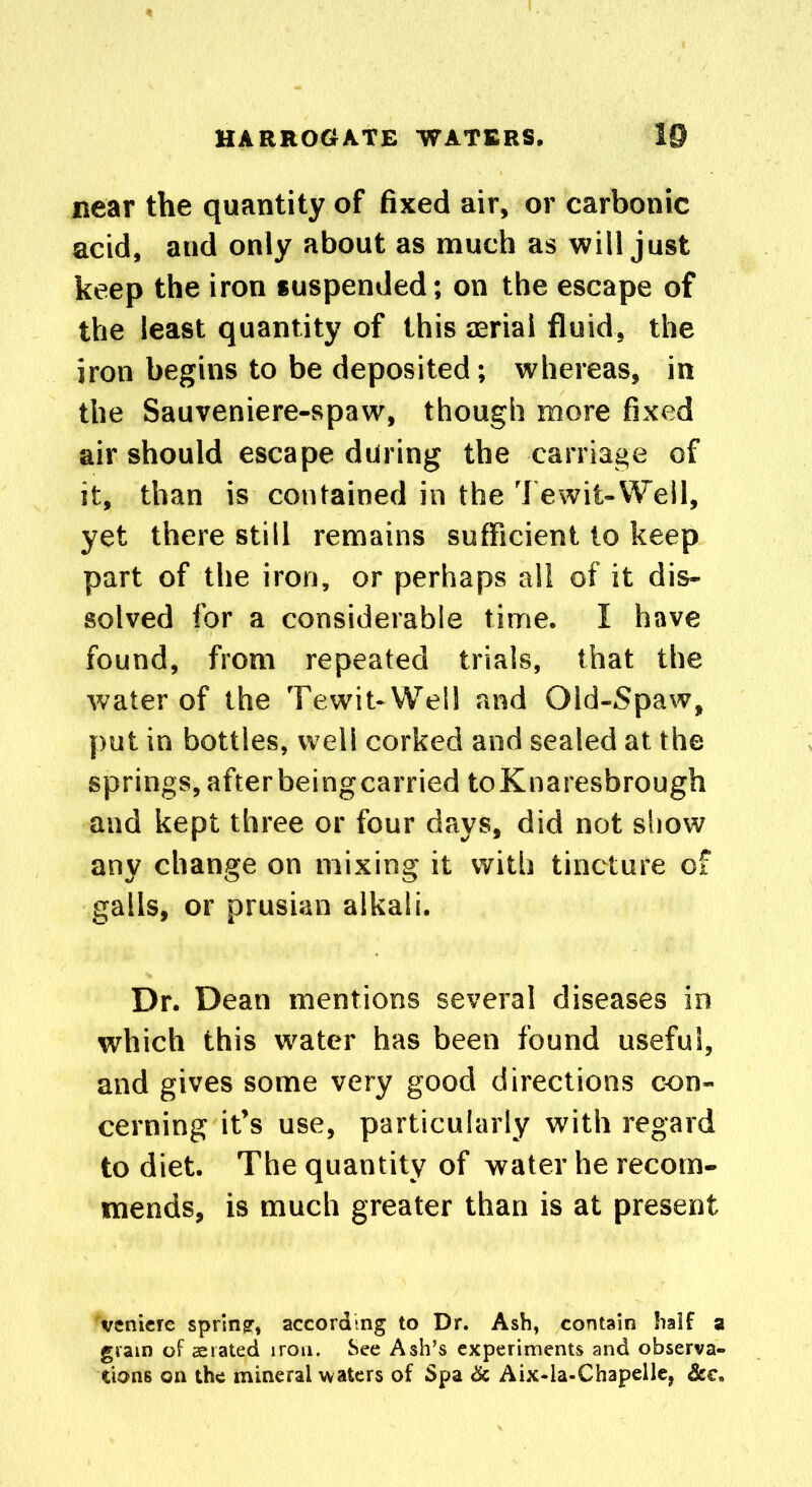 near the quantity of fixed air, or carbonic acid, and only about as much as will just keep the iron suspended; on the escape of the least quantity of this aerial fluid, the iron begins to be deposited; whereas, in the Sauveniere-spaw, though more fixed air should escape during the carriage of it, than is contained in the Tewit-Well, yet there still remains sufficient to keep part of the iron, or perhaps all of it dis- solved for a considerable time. I have found, from repeated trials, that the water of the Tewit-Well and Qld-Spaw, put in bottles, well corked and sealed at the springs, afterbeingcarried toKnaresbrough and kept three or four days, did not show any change on mixing it with tincture of galls, or prusian alkali. Dr. Dean mentions several diseases in which this water has been found useful, and gives some very good directions con- cerning it’s use, particularly with regard to diet. The quantity of water he recom- mends, is much greater than is at present vcnicre spring, according to Dr. Ash, contain half a gram of aerated iron. See Ash’s experiments and observa- tions on the mineral waters of Spa Sc Aix-la-Chapelle, &€„