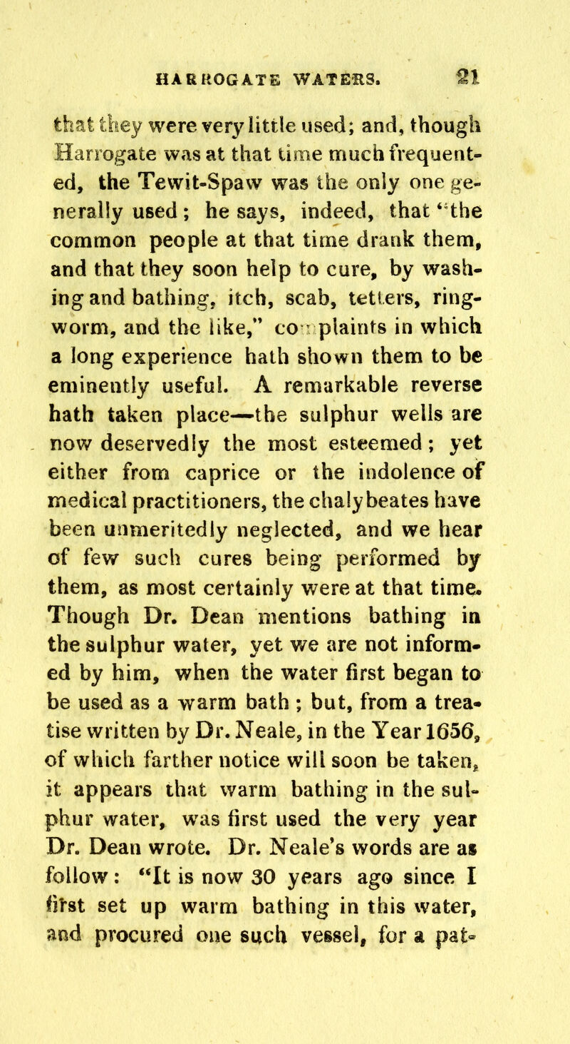 that they were very little used; and, though Harrogate was at that time much frequent- ed, the Tewit-Spaw was the only one ge- nerally used; he says, indeed, that ‘ the common people at that time drank them, and that they soon help to cure, by wash- ing and bathing, itch, scab, tetters, ring- worm, and the like,” co plaints in which a long experience hath shown them to be eminently useful. A remarkable reverse hath taken place—the sulphur wells are now deservedly the most esteemed; yet either from caprice or the indolence of medical practitioners, the chalybeates have been unmeritedly neglected, and we hear of few such cures being performed by them, as most certainly were at that time. Though Dr. Dean mentions bathing in the sulphur water, yet we are not inform- ed by him, when the water first began to be used as a warm bath ; but, from a trea- tise written by Dr. Neale, in the Year 1656, of which farther notice will soon be taken, it appears that warm bathing in the sul- phur water, was first used the very year Dr. Dean wrote. Dr. Neale’s words are as follow: “It is now 30 years ago since I fitst set up warm bathing in this water, and procured one such vessel, for a pat-