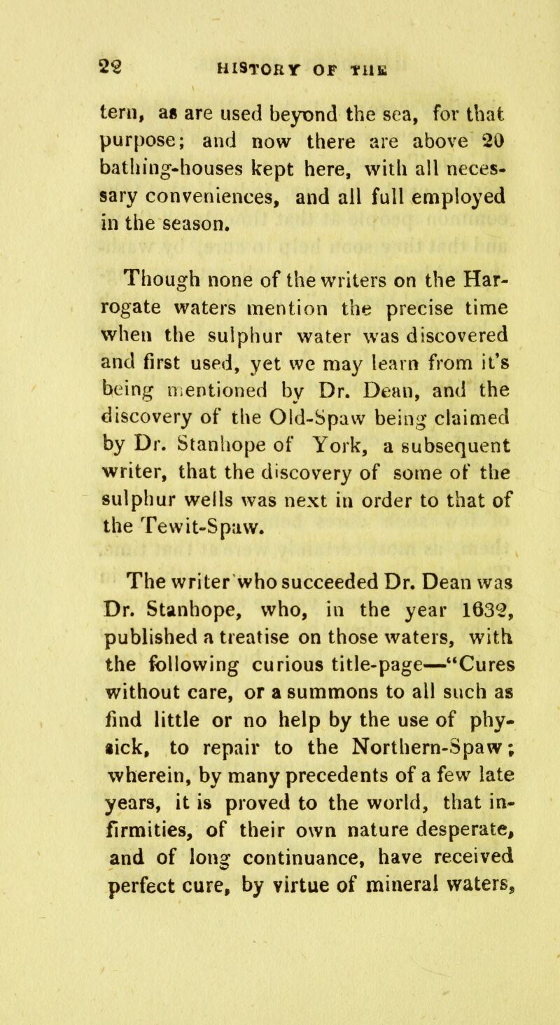 tern, as are used beyond the sea, for that purpose; and now there are above 20 bathing-houses kept here, with all neces- sary conveniences, and all full employed in the season. Though none of the writers on the Har- rogate waters mention the precise time when the sulphur water was discovered and first used, yet we may learn from it’s being mentioned by Dr. Dean, and the discovery of the Old-Spaw being claimed by Dr. Stanhope of York, a subsequent writer, that the discovery of some of the sulphur wells was next in order to that of the Tewit-Spaw. The writer who succeeded Dr. Dean was Dr. Stanhope, who, in the year 1632, published a treatise on those waters, with the following curious title-page—“Cures without care, or a summons to all such as find little or no help by the use of phy- aick, to repair to the Northern-Spaw; wherein, by many precedents of a few late years, it is proved to the world, that in- firmities, of their own nature desperate, and of long continuance, have received perfect cure, by virtue of mineral waters.