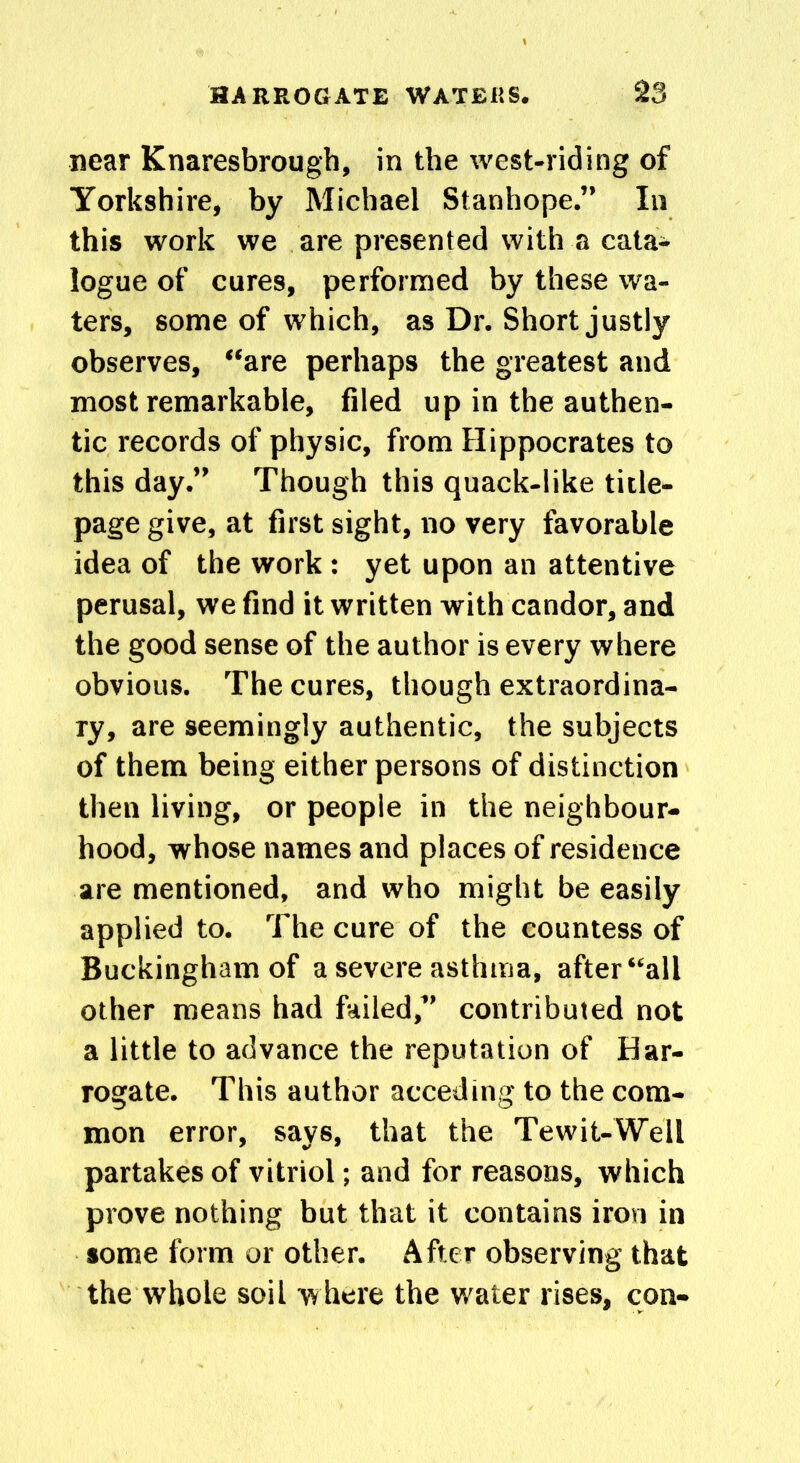 near Knaresbrough, in the west-riding of Yorkshire, by Michael Stanhope.” In this work we are presented with a cata- logue of cures, performed by these wa- ters, some of which, as Dr. Short justly observes, “are perhaps the greatest and most remarkable, filed up in the authen- tic records of physic, from Hippocrates to this day.” Though this quack-like title- page give, at first sight, no very favorable idea of the work : yet upon an attentive perusal, we find it written with candor, and the good sense of the author is every where obvious. The cures, though extraordina- ry, are seemingly authentic, the subjects of them being either persons of distinction then living, or people in the neighbour- hood, whose names and places of residence are mentioned, and who might be easily applied to. The cure of the countess of Buckingham of a severe asthma, after “all other means had failed,” contributed not a little to advance the reputation of Har- rogate. This author acceding to the com- mon error, says, that the Tewit-Well partakes of vitriol; and for reasons, which prove nothing but that it contains iron in some form or other. After observing that the whole soil where the water rises, con-