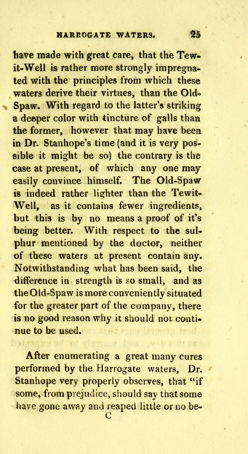 have made with great care, that the Tew- it-Well is rather more strongly impregna- ted with the principles from which these waters derive their virtues, than the Old- Spaw. With regard to the latter’s striking a deeper color with tincture of galls than the former, however that may have been in Dr. Stanhope’s time (and it is very pos- sible it might be so) the contrary is the case at present, of which any one may easily convince himself. The Old-Spaw is indeed rather lighter than the Tewit- Well, as it contains fewer ingredients, but this is by no means a proof of it’s being better. With respect to the sul- phur mentioned by the doctor, neither of these waters at present contain any. Notwithstanding what has been said, the difference in strength is so small, and as theOld-Spaw is more conveniently situated for the greater part of the company, there is no good reason why it should not conti- nue to be used. After enumerating a great many cures performed by the Harrogate waters. Dr. Stanhope very properly observes, that “if some, from prejudice, should say that some have gone away and reaped little or no be-