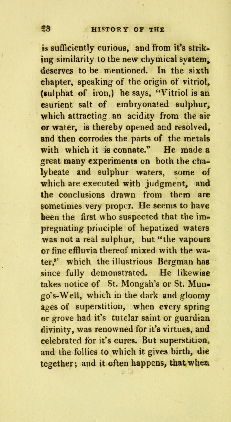 is sufficiently curious, and from it’s strik- ing similarity to the new chymical system* deserves to be mentioned. In the sixth chapter, speaking of the origin of vitriol, (sulphat of iron,) he says, “Vitriol is an esurient salt of embryonated sulphur, which attracting an acidity from the air or water, is thereby opened and resolved, and then corrodes the parts of the metals with which it is connate.” He made a great many experiments on both the cha- lybeate and sulphur waters, some of which are executed with judgment, and the conclusions drawn from them are sometimes very proper. He seems to have been the first who suspected that the im- pregnating principle of hepatized waters was not a real sulphur, but “the vapours or fine effluvia thereof mixed with the wa- ter,*’ which the illustrious Bergman has since fully demonstrated. He likewise takes notice of St. Mongah’s or St. Mun- go’ s-Well, which in the dark and gloomy ages of superstition, when every spring or grove had it’s tutelar saint or guardian divinity, was renowned for it’s virtues, and celebrated for it’s cures. But superstition, and the follies to which it gives birth, die tegether; and it often happens, that when.