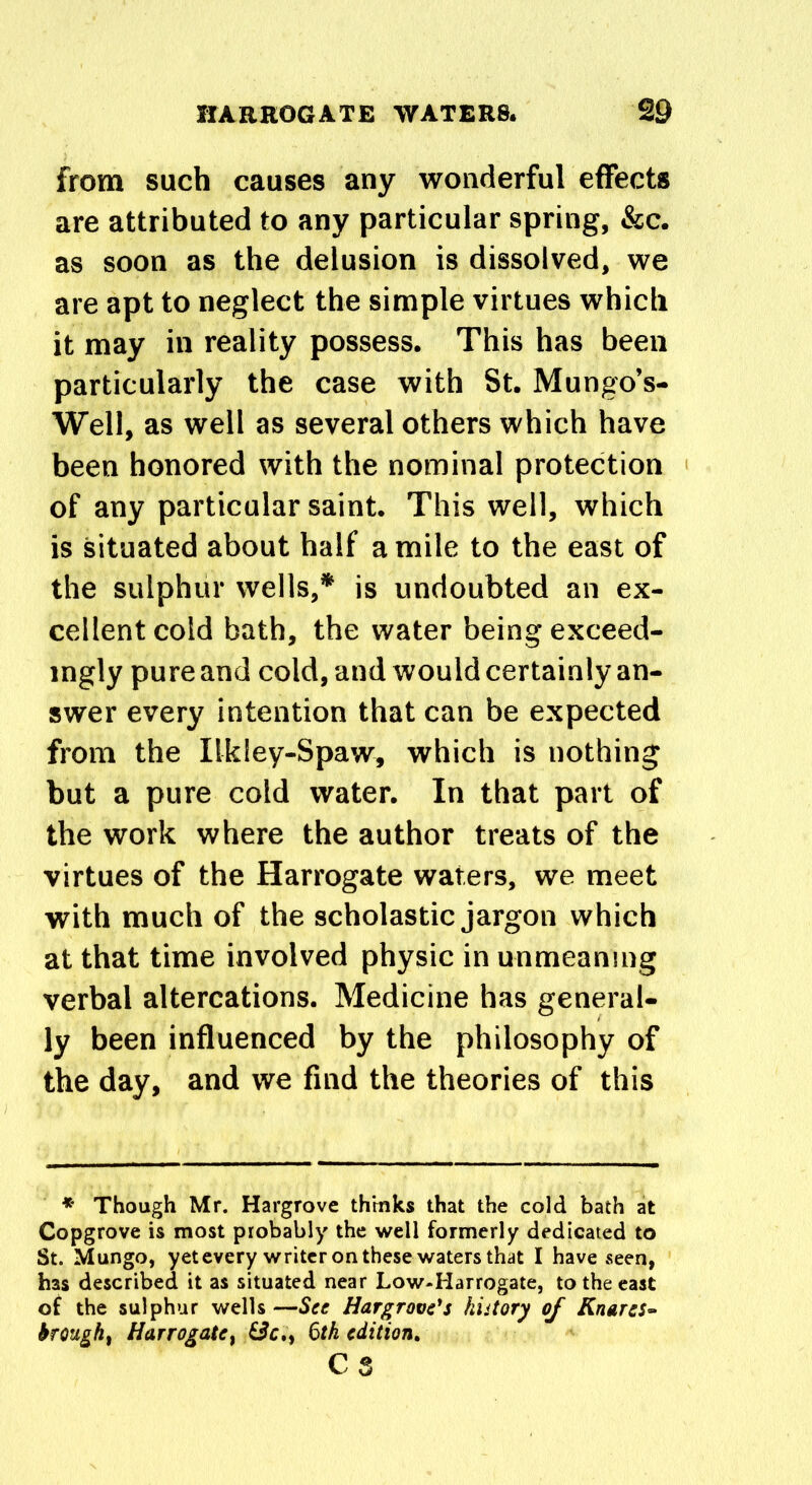 from such causes any wonderful effects are attributed to any particular spring, &c. as soon as the delusion is dissolved, we are apt to neglect the simple virtues which it may in reality possess. This has been particularly the case with St. Mungo’s- Well, as well as several others which have been honored with the nominal protection of any particular saint. This well, which is situated about half a mile to the east of the sulphur wells,* is undoubted an ex- cellent cold bath, the water being exceed- ingly pure and cold, and would certainly an- swer every intention that can be expected from the Ilkiey-Spaw, which is nothing but a pure cold water. In that part of the work where the author treats of the virtues of the Harrogate waters, we meet with much of the scholastic jargon which at that time involved physic in unmeaning verbal altercations. Medicine has general- ly been influenced by the philosophy of the day, and we find the theories of this * Though Mr. Hargrove thinks that the cold bath at Copgrove is most probably the well formerly dedicated to St. Mungo, yet every writer on these waters that I have seen, has described it as situated near Low-Harrogate, to the east of the sulphur wells—See Hargrove's history of Knaves» brought Harrogate, &c,> 6tk edition. cs