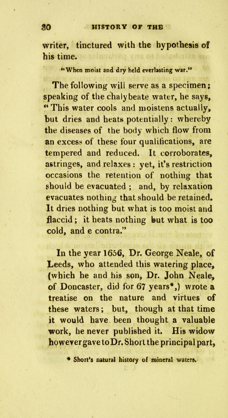 writer, tinctured with the hypothesis of his time. “When moist and dry held everlasting war.” The following will serve as a specimen; speaking of the chalybeate water, he says, This water cools and moistens actually, but dries and heats potentially: whereby the diseases of the body which flow from an excess of these four qualifications, are tempered and reduced. It corroborates, astringes, and relaxes : yet, it’s restriction occasions the retention of nothing that should be evacuated ; and, by relaxation evacuates nothing that should be retained. It dries nothing but what is too moist and flaccid; it heats nothing but what is too cold, and e contra.” In the year 1656, Dr. George Neale, of Leeds, who attended this watering place, (which he and his son. Dr. John Neale, of Doncaster, did for 67 years*,) wrote a treatise on the nature and virtues of these waters; but, though at that time it would have been thought a valuable work, he never published it. His widow however gave toDr. Short the principal part, * Short’s natural history of mineral waters.