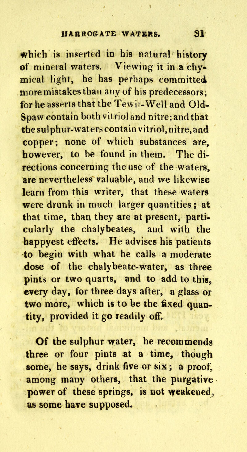 which is inserted in his natural history of mineral waters. Viewing it in a chy- mical light, he has perhaps committed more mistakes than any of his predecessors; for he asserts that the T'e wit-Well and Old- Spaw contain both vitriol and nitre; and that the sulphur-waters contain vitriol, nitre,and copper; none of which substances are, however, to be found in them. The di- rections concerning the use of the waters, are nevertheless valuable, and we likewise learn from this writer, that these waters were drunk in much larger quantities; at that time, than they are at present, parti- cularly the chalybeates, and with the happyest effects. He advises his patients to begin with what he calls a moderate dose of the chalybeate-water, as three pints or two quarts, and to add to this, every day, for three days after, a glass or two more, which is to be the fixed quan- tity, provided it go readily off. Of the sulphur water, he recommends three or four pints at a time, though some, he says, drink five or six; a proof, among many others, that the purgative power of these springs, is not vfeakened, as some have supposed*