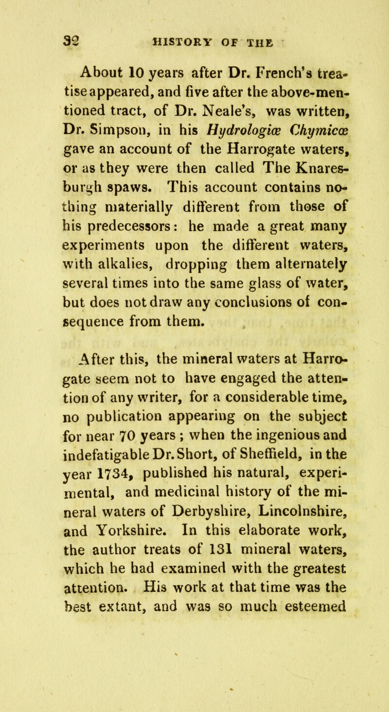 About 10 years after Dr. French’s trea- tise appeared, and five after the above-men- tioned tract, of Dr. Neale’s, was written. Dr. Simpson, in his Hyclrologice Chymicx gave an account of the Harrogate waters, or as they were then called The Knares- burgh spaws. This account contains no- thing materially different from those of his predecessors: he made a great many experiments upon the different waters, with alkalies, dropping them alternately several times into the same glass of water, but does not draw any conclusions of con- sequence from them. After this, the mineral waters at Harro- gate seem not to have engaged the atten- tion of any writer, for a considerable time, no publication appearing on the subject for near 70 years ; when the ingenious and indefatigable Dr. Short, of Sheffield, in the year 1734, published his natural, experi- mental, and medicinal history of the mi- neral waters of Derbyshire, Lincolnshire, and Yorkshire. In this elaborate work, the author treats of 131 mineral waters, which he had examined with the greatest attention. His work at that time was the best extant, and was so much esteemed