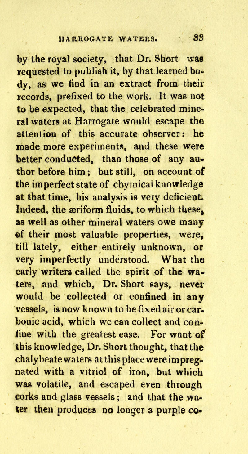 by the royal society, that Dr. Short was requested to publish it, by that learned bo- dy, as we find in an extract from their records, prefixed to the work. It was not to be expected, that the celebrated mine- ral waters at Harrogate would escape the attention of this accurate observer: he made more experiments, and these were better conducted, than those of any au- thor before him; but still, on account of the imperfect state of chymical knowledge at that time, his analysis is very deficient. Indeed, the aeriform fluids, to which theset as well as other mineral waters owe many ©f their most valuable properties, were, till lately, either entirely unknown, or very imperfectly understood. What the early writers called the spirit of the wa- ters, and which, Dr. Short says, never would be collected or confined in any vessels, is now known to be fixed air or car- bonic acid, which we can collect and con- fine with the greatest ease. For want of this knowledge. Dr. Short thought, that the chalybeate waters at this place were impreg- nated with a vitriol of iron, but which was volatile, and escaped even through corks and glass vessels; and that the wa- ter then produces no longer a purple co-