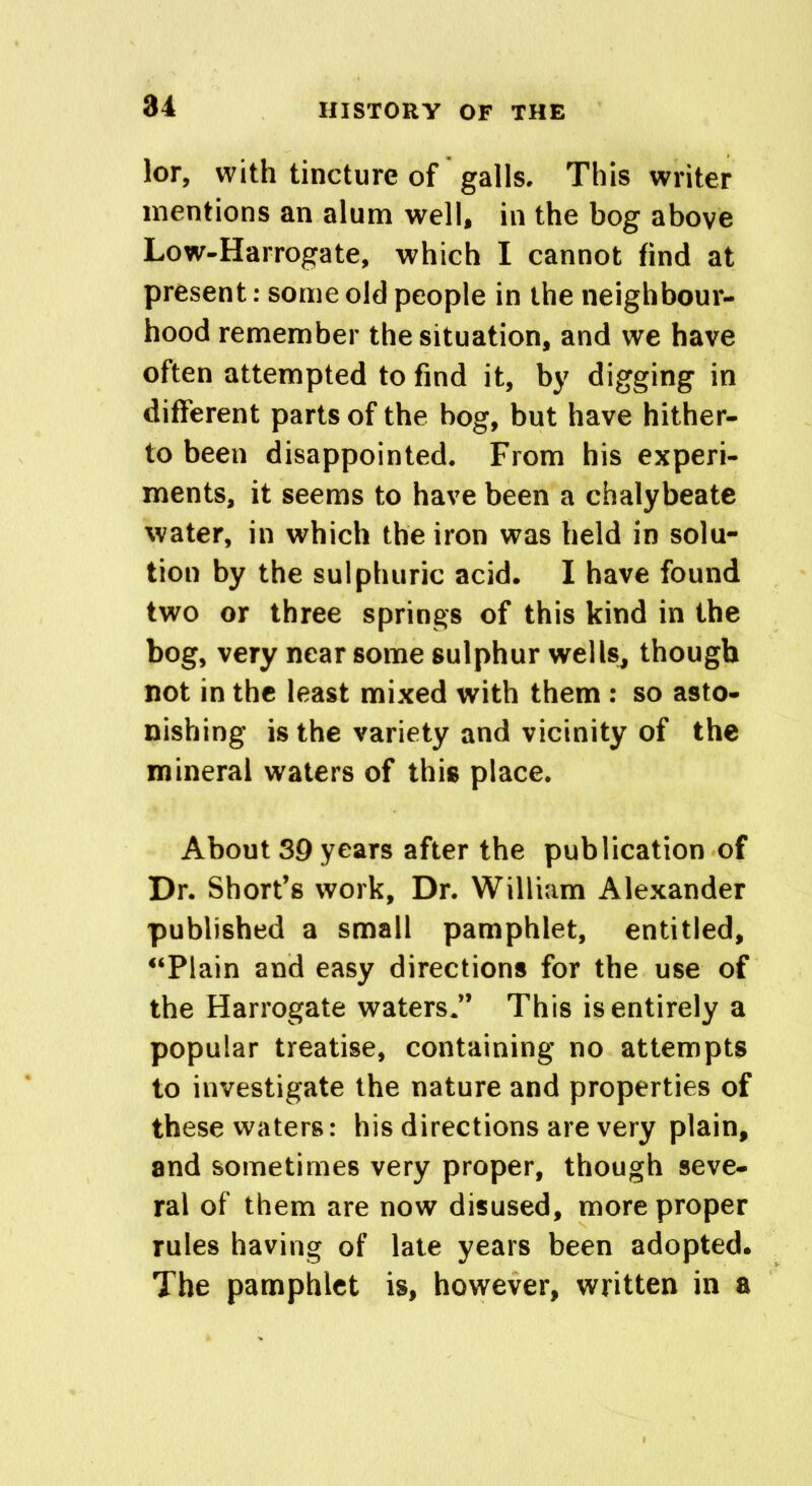 lor, with tincture of galls. This writer mentions an alum well, in the bog above Low-Harrogate, which I cannot find at present: some old people in the neighbour- hood remember the situation, and we have often attempted to find it, by digging in different parts of the bog, but have hither- to been disappointed. From his experi- ments, it seems to have been a chalybeate water, in which the iron was held in solu- tion by the sulphuric acid. I have found two or three springs of this kind in the bog, very near some sulphur wells, though not in the least mixed with them : so asto- nishing is the variety and vicinity of the mineral waters of this place. About 39 years after the publication of Dr. Short’s work. Dr. William Alexander published a small pamphlet, entitled, “Plain and easy directions for the use of the Harrogate waters.” This is entirely a popular treatise, containing no attempts to investigate the nature and properties of these waters: his directions are very plain, and sometimes very proper, though seve- ral of them are now disused, more proper rules having of late years been adopted. The pamphlet is, however, written in a