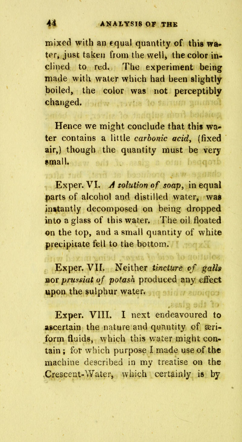 mixed with an equal quantity of this wa- ter, just taken from the well* the color in- clined to red. The experiment being made with water which had been slightly boiled, the color was not perceptibly changed. Hence we might conclude that this wa- ter contains a little carbonic acid, (fixed air,) though the quantity must be very small. Exper. VI. A solution of soap, in equal parts of alcohol and distilled water, was instantly decomposed on being dropped into a glass of this water. The oil floated on the top, and a small quantity of white precipitate fell to the bottom. Exper. VII. Neither tincture of galls nor prussiat of potash produced any effect upon the sulphur water. Exper. VIII. I next endeavoured to ascertain the nature and quantity of aeri- form fluids, which this water might con- tain ; for which purpose I made use of the machine described in my treatise on the Crescent-Water, which certainly is by