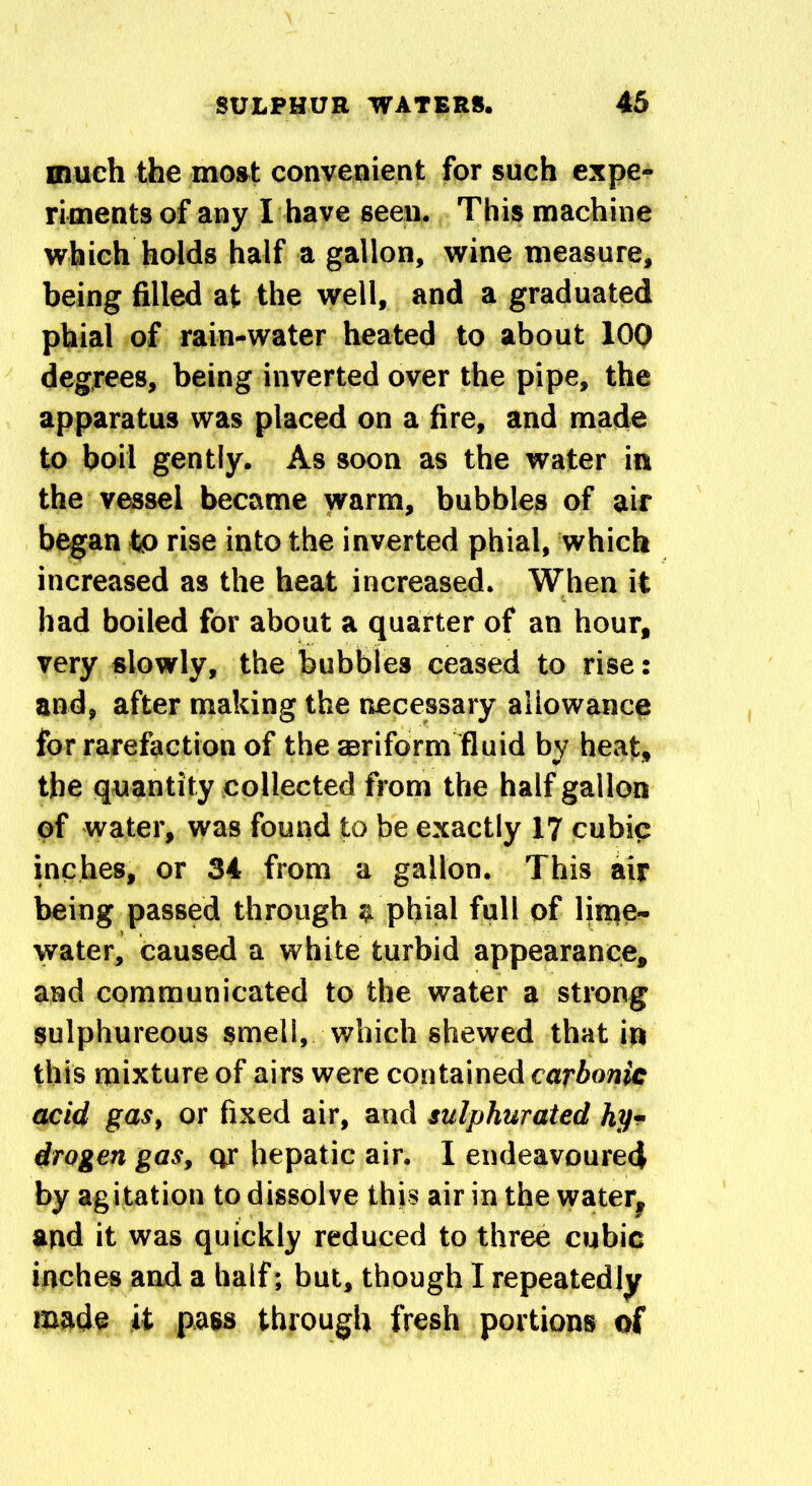 much the most convenient for such expe- riments of any I have seen. This machine which holds half a gallon, wine measure, being filled at the well, and a graduated phial of rain-water heated to about 100 degrees, being inverted over the pipe, the apparatus was placed on a fire, and made to boil gently. As soon as the water in the vessel became warm, bubbles of air began to rise into the inverted phial, which increased as the heat increased. When it had boiled for about a quarter of an hour, very slowly, the bubbles ceased to rise: and, after making the necessary allowance for rarefaction of the aeriform fluid by heat, the quantity collected from the half gallon of water, was found to be exactly 17 cubic inches, or 34 from a gallon. This air being passed through a phial full of lime- water, caused a white turbid appearance, and communicated to the water a strong sulphureous smell, which shewed that in this mixture of airs were contained carbonic acid gas, or fixed air, and sulphurated hy- drogen gas, or hepatic air. I endeavoured by agitation to dissolve this air in the water, and it was quickly reduced to three cubic inches and a half; but, though I repeatedly made it pass through fresh portions of