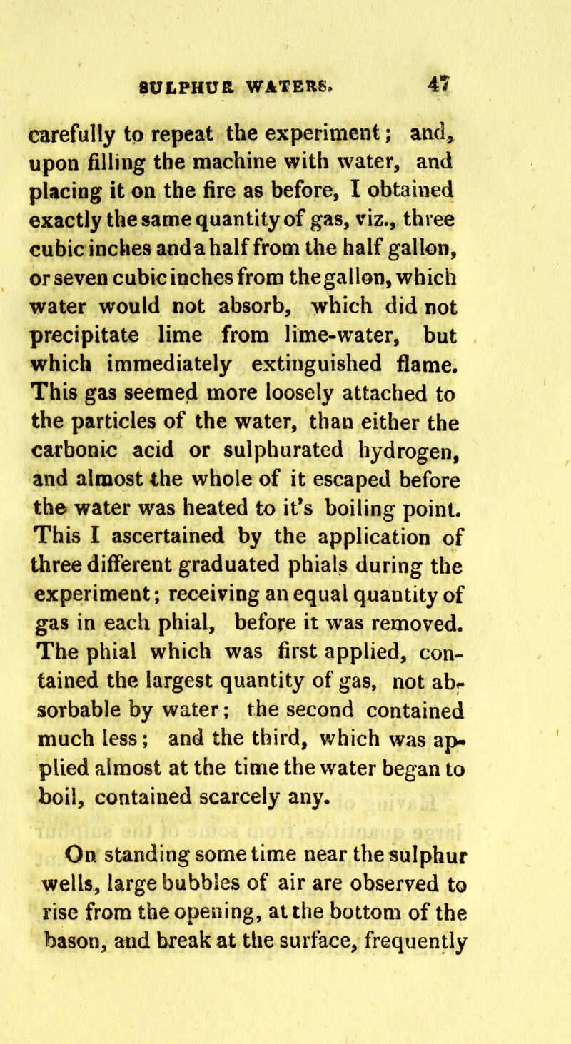 carefully to repeat the experiment; and, upon filling the machine with water, and placing it on the fire as before, I obtained exactly the same quantity of gas, viz., three cubic inches anda half from the half gallon, or seven cubic inches from the gallon, which water would not absorb, which did not precipitate lime from lime-water, but which immediately extinguished flame. This gas seemed more loosely attached to the particles of the water, than either the carbonic acid or sulphurated hydrogen, and almost the whole of it escaped before the water was heated to it’s boiling point. This I ascertained by the application of three different graduated phials during the experiment; receiving an equal quantity of gas in each phial, before it was removed. The phial which was first applied, con- tained the largest quantity of gas, not ab- sorbable by water; the second contained much less; and the third, which was ap- plied almost at the time the water began to boil, contained scarcely any. On standing sometime near the sulphur wells, large bubbles of air are observed to rise from the opening, at the bottom of the bason, aud break at the surface, frequently