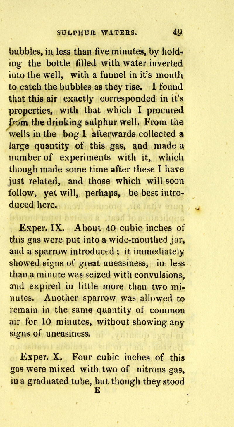 bubbles, in less than five minutes, by hold- ing the bottle filled with water inverted into the well, with a funnel in it’s mouth to catch the bubbles as they rise. I found that this air exactly corresponded in it’s properties, with that which I procured from the drinking sulphur well. From the wells in the bog I afterwards collected a large quantity of this gas, and made a number of experiments with it, which though made some time after these I have just related, and those which will soon follow, yet will, perhaps, be best intro- duced here. Exper. IX. About 40 cubic inches of this gas were put into a wide-mouthed jar, and a sparrow introduced; it immediately showed signs of great uneasiness, in less than a minute was seized with convulsions, and expired in little more than two mi- nutes. Another sparrow was allowed to remain in the same quantity of common air for 10 minutes, without showing any signs of uneasiness. Exper. X. Four cubic inches of this gas were mixed with two of nitrous gas, in a graduated tube, but though they stood