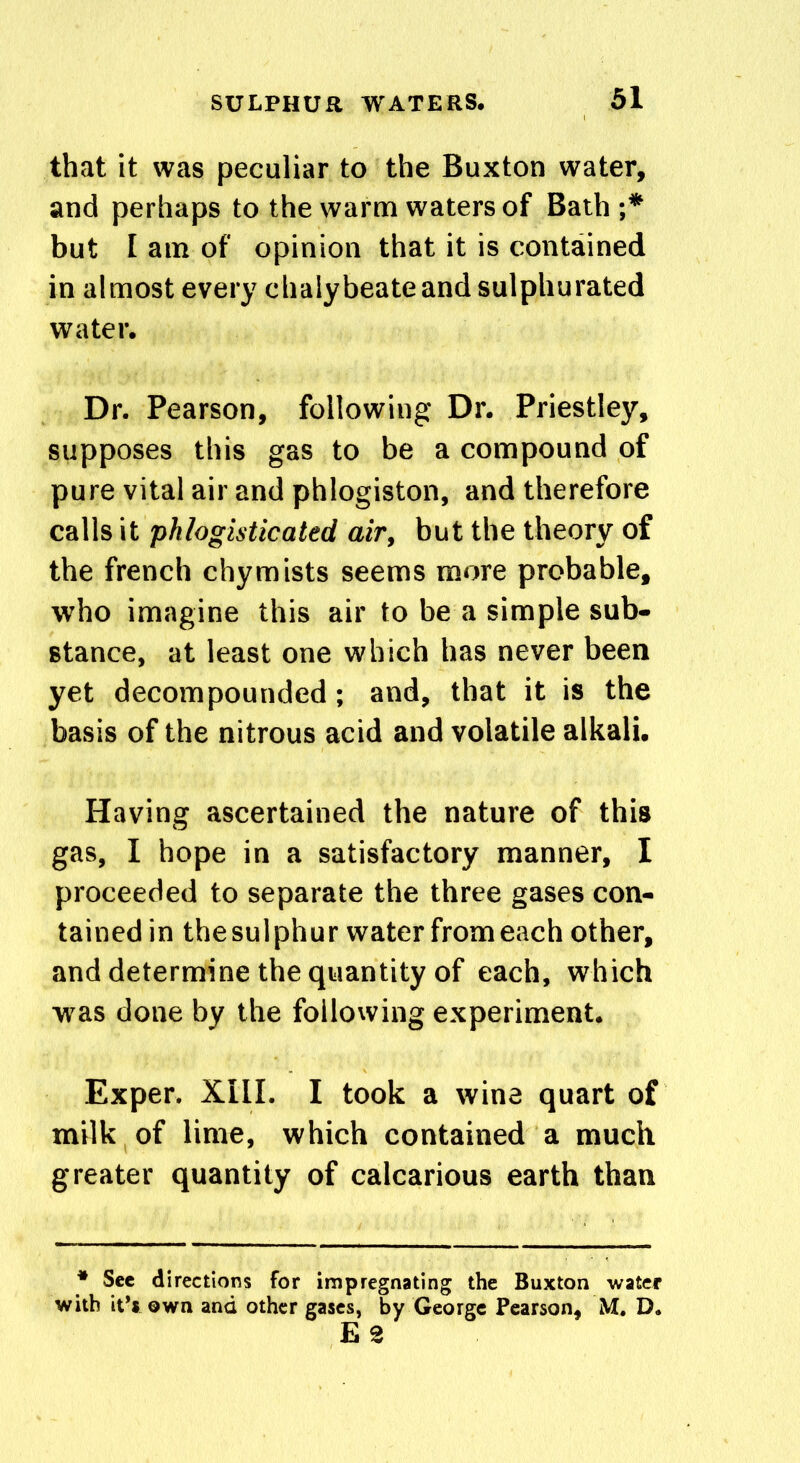 that it was peculiar to the Buxton water, and perhaps to the warm waters of Bath;* but I am of opinion that it is contained in almost every chalybeate and sulphurated water. Dr. Pearson, following Dr. Priestley, supposes this gas to be a compound of pure vital air and phlogiston, and therefore calls it phlogisticated air, but the theory of the french chymists seems more probable, who imagine this air to be a simple sub- stance, at least one which has never been yet decompounded; and, that it is the basis of the nitrous acid and volatile alkali. Having ascertained the nature of this gas, I hope in a satisfactory manner, I proceeded to separate the three gases con- tained in thesulphur water from each other, and determine the quantity of each, which was done by the following experiment. Exper. XIII. I took a wine quart of milk of lime, which contained a much greater quantity of calcarious earth than * See directions for impregnating the Buxton water with it's own and other gases, by George Pearson, M. D. E 2