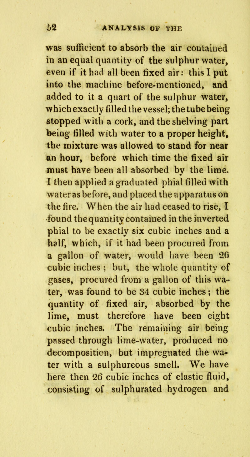 was sufficient to absorb the air contained in an equal quantity of the sulphur water, even if it had all been fixed air: this I put into the machine before-mentioned, and added to it a quart of the sulphur water, which exactly filled the vessel; the tube being stopped with a cork, and the shelving part being filled with water to a proper height, the mixture was allowed to stand for near an hour, before which time the fixed air must have been all absorbed by the lime. I then applied a graduated phial filled with water as before, and placed the apparatus on the fire. When the air had ceased to rise, I found the quantity contained in the inverted phial to be exactly six cubic inches and a half, which, if it had been procured from a gallon of water, would have been 26 cubic inches ; but, the whole quantity of gases, procured from a gallon of this wa- ter, was found to be 34 cubic inches; the quantity of fixed air, absorbed by the lime, must therefore have been eight cubic inches. The remaining air being- passed through lime-water, produced no decomposition, but impregnated the wa- ter with a sulphureous smell. We have here then 26 cubic inches of elastic fluid, consisting of sulphurated hydrogen and