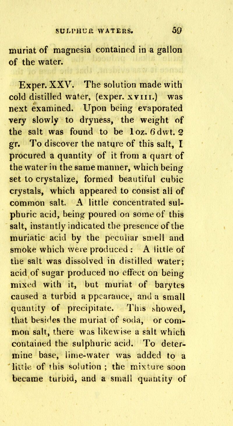 muriat of magnesia contained in a gallon of the water. Exper. XXV. The solution made with cold distilled water, (exper. xvm.) was next examined. Upon being evaporated very slowly to dryness, the weight of the salt was found to be loz. 6dwt. 2 gr. To discover the nature of this salt, I procured a quantity of it from a quart of the water in the same manner, which being set to crystalize, formed beautiful cubic crystals, which appeared to consist all of common salt. A little concentrated sul- phuric acid, being poured on some of this salt, instantly indicated the presence of the muriatic acid by the peculiar smell and smoke which were produced : A little of the salt was dissolved in distilled water; acid of sugar produced no effect on being mixed with it, but muriat of barytes caused a turbid a ppearatice, and a small quantity of precipitate. This showed, that besides the muriat of soda, or com- mon salt, there was likewise a salt which contained the sulphuric acid. To deter- mine base, lime-water was added to a little of this solution ; the mixture soon became turbid, and a small quantity of