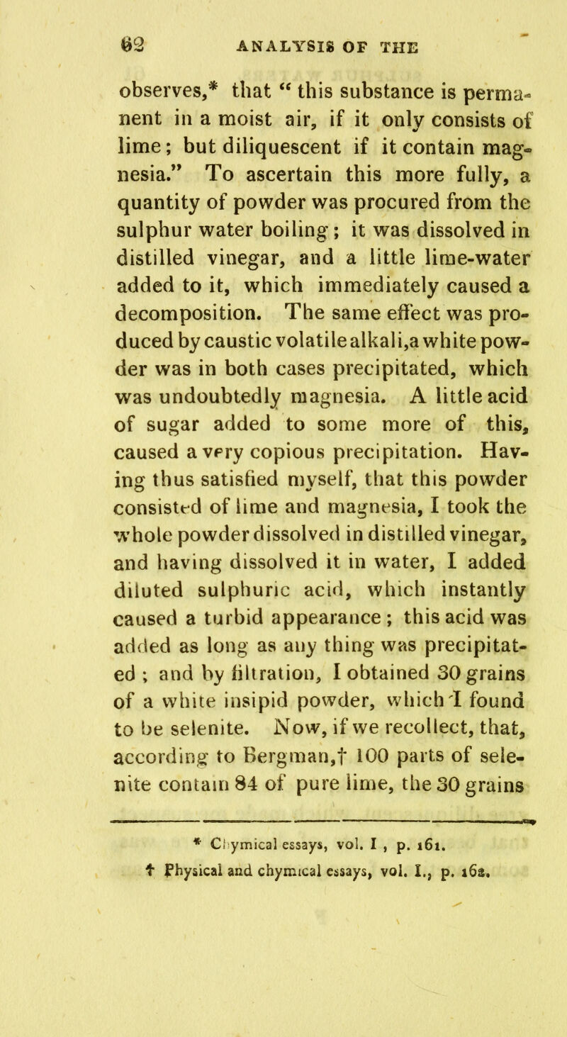 observes,* that “ this substance is perma- nent in a moist air, if it only consists of lime; but diliquescent if it contain mag- nesia.” To ascertain this more fully, a quantity of powder was procured from the sulphur water boiling; it was dissolved in distilled vinegar, and a little lime-water added to it, which immediately caused a decomposition. The same effect was pro- duced by caustic volatile alkali,a white pow- der was in both cases precipitated, which was undoubtedly magnesia. A little acid of sugar added to some more of this, caused a very copious precipitation. Hav- ing thus satisfied myself, that this powder consisted of lime and magnesia, I took the whole powder dissolved in distilled vinegar, and having dissolved it in water, I added diluted sulphuric acid, which instantly caused a turbid appearance; this acid was added as long as any thing was precipitat- ed ; and by filtration, I obtained 30 grains of a white insipid powder, which I found to be selenite. Now, if we recollect, that, according to Bergman,t 100 parts of sele- nite contain 84 of pure lime, the 30 grains * Cl ymical essays, vol. I , p. 161. t physical and chymical essays, vol. I., p. 162.