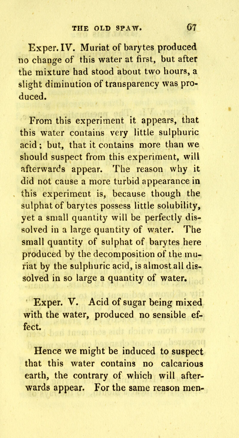 Exper. IV. Muriat of barytes produced no change of this water at first, but after the mixture had stood about two hours, a slight diminution of transparency was pro- duced. From this experiment it appears, that this water contains very little sulphuric acid; but, that it contains more than we should suspect from this experiment, will afterwards appear. The reason why it did not cause a more turbid appearance in this experiment is, because though the sulphatof barytes possess little solubility, yet a small quantity will be perfectly dis- solved in a large quantity of water. The small quantity of sulphat of barytes here produced by the decomposition of the mu- riat by the sulphuric acid, is almost all dis- solved in so large a quantity of water. Exper. V. Acid of sugar being mixed with the water, produced no sensible ef- fect. Hence we might be induced to suspect that this water contains no calcarious earth, the contrary of which will after- wards appear. For the same reason men-