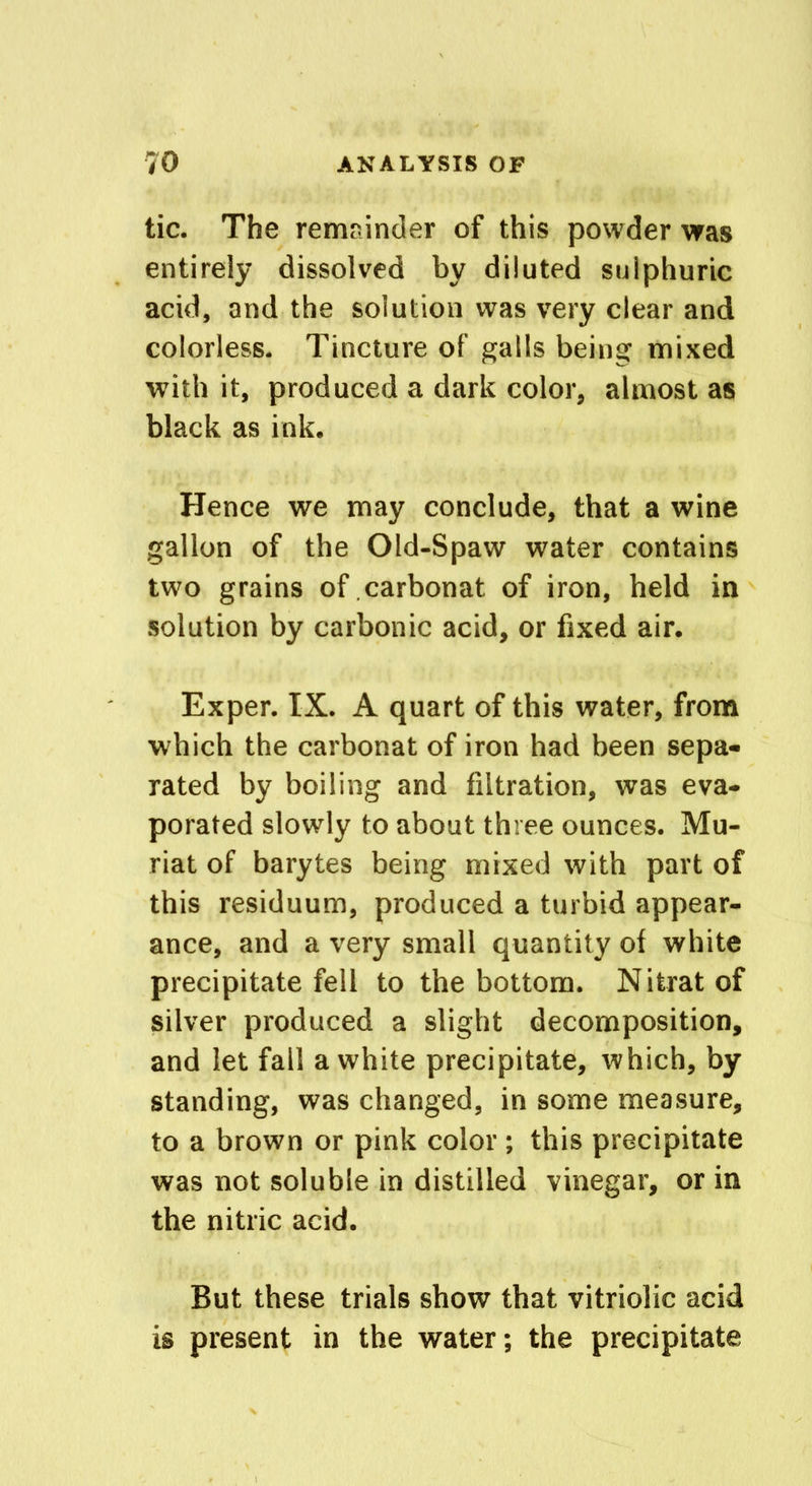 tic. The remainder of this powder was entirely dissolved by diluted sulphuric acid, and the solution was very clear and colorless. Tincture of galls being mixed with it, produced a dark color, almost as black as ink. Hence we may conclude, that a wine gallon of the Old-Spaw water contains two grains of carbonat of iron, held in solution by carbonic acid, or fixed air. Exper. IX. A quart of this water, from which the carbonat of iron had been sepa- rated by boiling and filtration, was eva- porated slowly to about three ounces. Mu- riat of barytes being mixed with part of this residuum, produced a turbid appear- ance, and a very small quantity ot white precipitate fell to the bottom. Nitratof silver produced a slight decomposition, and let fall a white precipitate, which, by standing, was changed, in some measure, to a brown or pink color ; this precipitate was not soluble in distilled vinegar, or in the nitric acid. But these trials show that vitriolic acid is present in the water; the precipitate