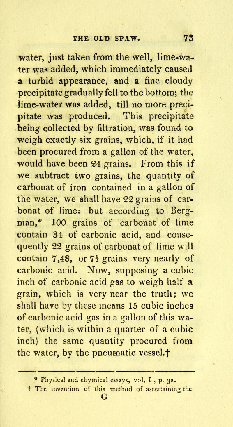 water, just taken from the well, lime-wa- ter was added, which immediately caused a turbid appearance, and a fine cloudy precipitate gradually fell to the bottom; the lime-water was added, till no more preci- pitate was produced. This precipitate being collected by filtration, was found to weigh exactly six grains, which, if it had been procured from a gallon of the water, would have been 24 grains. From this if we subtract two grains, the quantity of carbonat of iron contained in a gallon of the water, we shall have 22 grains of car- bonat of lime: but according to Berg- man,* 100 grains of carbonat of lime contain 34 of carbonic acid, and conse- quently 22 grains of carbonat of lime will contain 7,48, or 74 grains very nearly of carbonic acid. Now, supposing a cubic inch of carbonic acid gas to weigh half a grain, which is very near the truth; we shall have by these means 15 cubic inches of carbonic acid gas in a gallon of this wa- ter, (which is within a quarter of a cubic inch) the same quantity procured from the water, by the pneumatic vessel.f * Physical and chymical essays, vol. I , p. 32. + The invention of this method of ascertaining the G