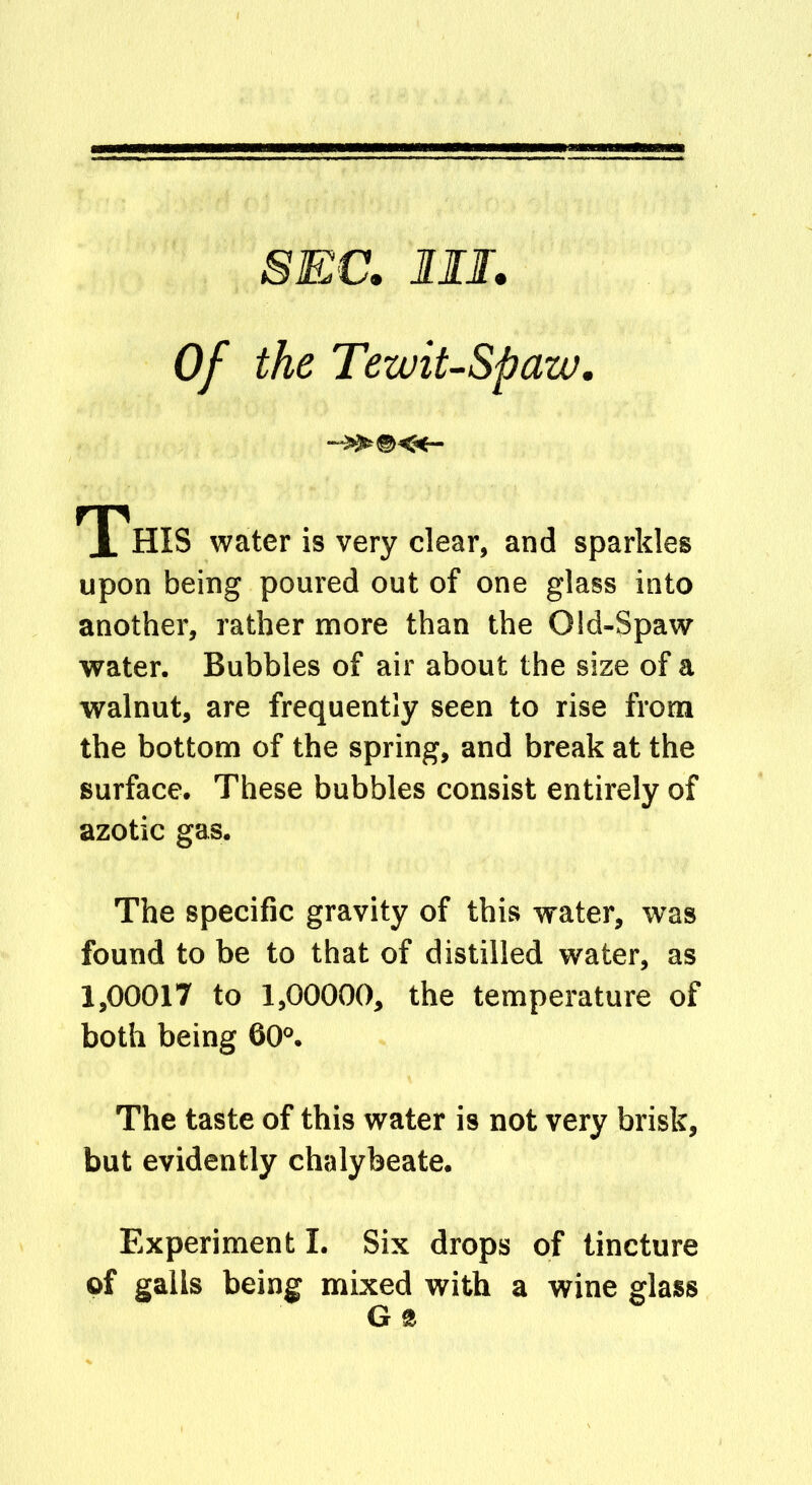 SEC. MI Of the Tewit-Spaw, This water is very clear, and sparkles upon being poured out of one glass into another, rather more than the Old-Spaw water. Bubbles of air about the size of a walnut, are frequently seen to rise from the bottom of the spring, and break at the surface. These bubbles consist entirely of azotic gas. The specific gravity of this water, was found to be to that of distilled water, as 1,00017 to 1,00000, the temperature of both being 60°. The taste of this water is not very brisk, but evidently chalybeate. Experiment I. Six drops of tincture of galls being mixed with a wine glass