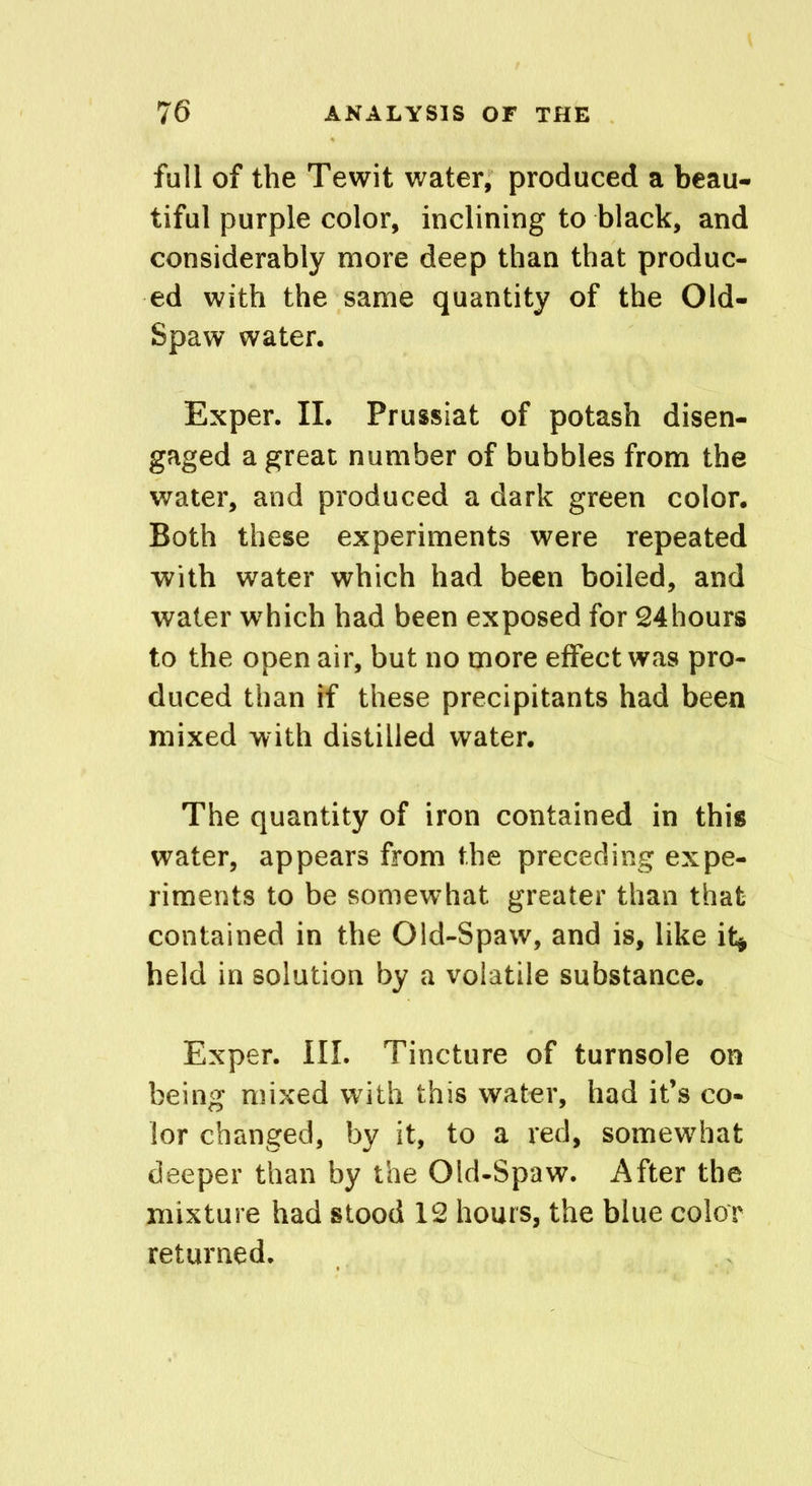 full of the Tewit water, produced a beau- tiful purple color, inclining to black, and considerably more deep than that produc- ed with the same quantity of the Old- Spaw water. Exper. II. Prussiat of potash disen- gaged a great number of bubbles from the water, and produced a dark green color. Both these experiments were repeated with water which had been boiled, and water which had been exposed for 24hours to the open air, but no more effect was pro- duced than if these precipitants had been mixed with distilled water. The quantity of iron contained in this water, appears from the preceding expe- riments to be somewhat greater than that contained in the Old-Spaw, and is, like it* held in solution by a volatile substance. Exper. III. Tincture of turnsole on being mixed with this water, had it’s co- lor changed, by it, to a red, somewhat deeper than by the Old-Spaw. After the mixture had stood 12 hours, the blue color returned.