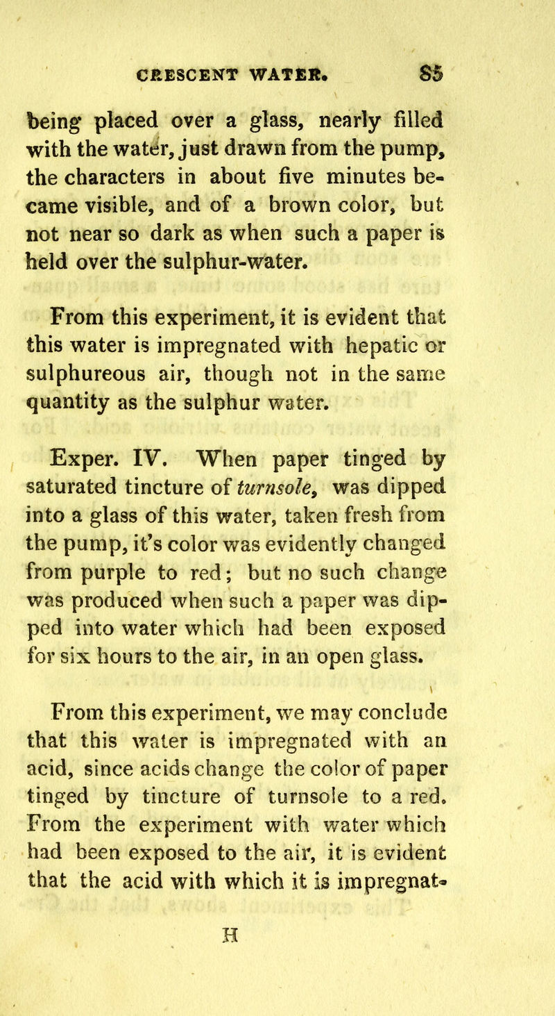 being placed over a glass, nearly filled with the water, just drawn from the pump, the characters in about five minutes be- came visible, and of a brown color, but not near so dark as when such a paper is held over the sulphur-water. From this experiment, it is evident that this water is impregnated with hepatic or sulphureous air, though not in the same quantity as the sulphur water. Exper. IV. When paper tinged by saturated tincture of turnsole, was dipped into a glass of this water, taken fresh from the pump, it’s color was evidently changed from purple to red; but no such change was produced when such a paper was dip- ped into water which had been exposed for six hours to the air, in an open glass. \ From this experiment, we may conclude that this water is impregnated with an acid, since acids change the color of paper tinged by tincture of turnsole to a red. From the experiment with water which had been exposed to the air, it is evident that the acid with which it is impregnat- H