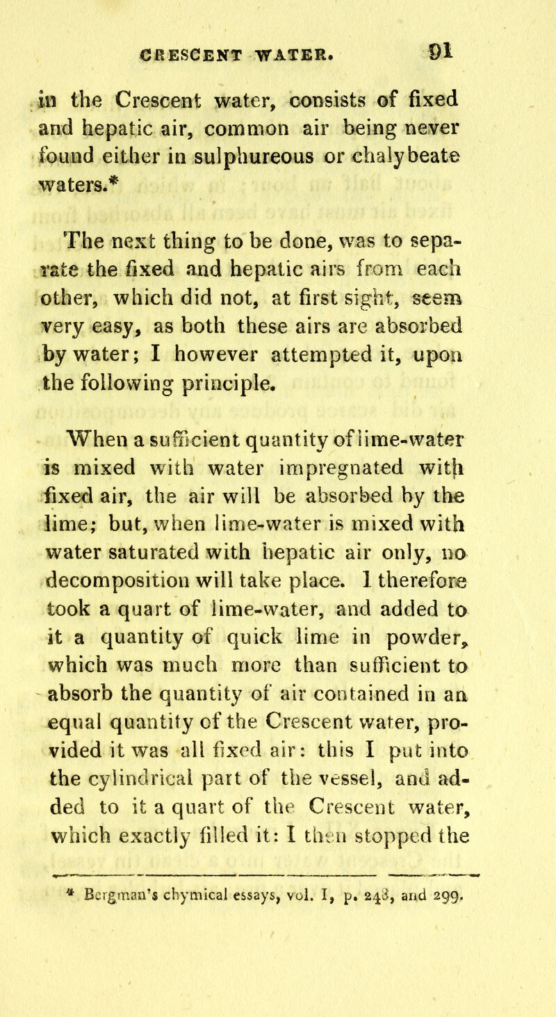 in the Crescent water, consists of fixed and hepatic air, common air being never found either in sulphureous or chalybeate waters.* The next thing to be done, was to sepa- rate the fixed and hepatic airs from each other, which did not, at first sight, seem very easy, as both these airs are absorbed by water; I however attempted it, upon the following principle. When a sufficient quantity of lime-water is mixed with water impregnated with fixed air, the air will be absorbed by the lime; but, when lime-water is mixed with water saturated with hepatic air only, no decomposition will take place. 1 therefore took a quart of lime-water, and added to it a quantity of quick lime in powder, which was much more than sufficient to absorb the quantity of air contained in an equal quantity of the Crescent water, pro- vided it was all fixed air: this I put into the cylindrical part of the vessel, and ad- ded to it a quart of the Crescent water, which exactly filled it: I then stopped the * Bergman’s chymical essays, vol. I, p. 248, and 299,