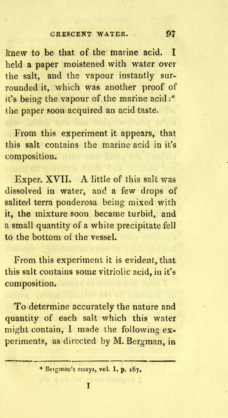 knew to be that of the marine acid. I held a paper moistened with water over the salt, and the vapour instantly sur- rounded it, which was another proof of it’s being the vapour of the marine acid:* the paper soon acquired an acid taste. From this experiment it appears, that this salt contains the marine acid in it’s composition. Exper. XVII. A little of this salt was dissolved in water, and a few drops of salited terra ponderosa being mixed with it, the mixture soon became turbid, and a small quantity of a white precipitate fell to the bottom of the vessel. From this experiment it is evident, that this salt contains some vitriolic acid, in it’s composition. To determine accurately the nature and quantity of each salt which this water might contain, I made the following ex- periments, as directed by M. Bergman, in * Beigman’s essays, vol. I. p. 167, I